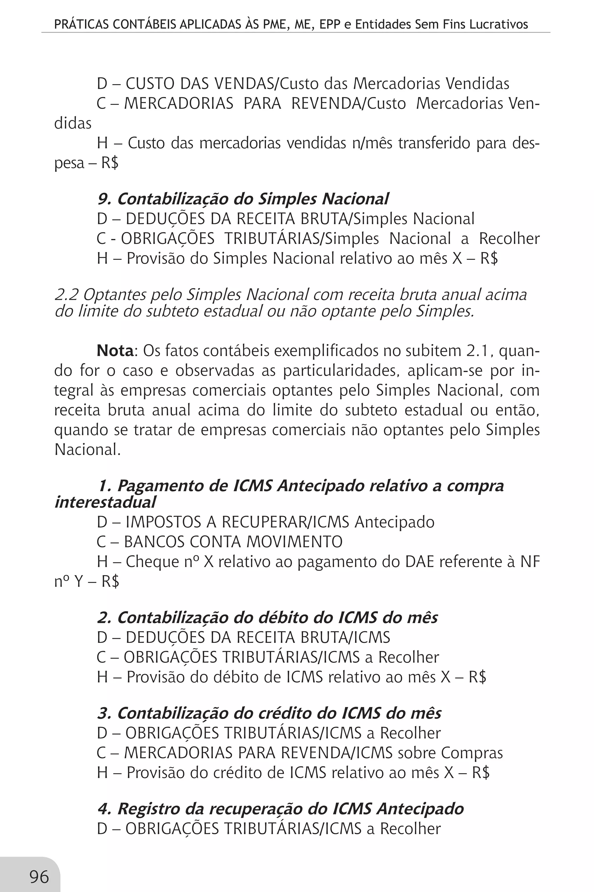 PRÁTICAS CONTÁBEIS APLICADAS ÀS PME, ME, EPP e Entidades Sem Fins Lucrativos
96
D – CUSTO DAS VENDAS/Custo das Mercadorias Vendidas
C – MERCADORIAS PARA REVENDA/Custo Mercadorias Ven-
didas
H – Custo das mercadorias vendidas n/mês transferido para des-
pesa – R$
9. Contabilização do Simples Nacional
D – DEDUÇÕES DA RECEITA BRUTA/Simples Nacional
C - OBRIGAÇÕES TRIBUTÁRIAS/Simples Nacional a Recolher
H – Provisão do Simples Nacional relativo ao mês X – R$
2.2 Optantes pelo Simples Nacional com receita bruta anual acima
do limite do subteto estadual ou não optante pelo Simples.
Nota: Os fatos contábeis exemplificados no subitem 2.1, quan-
do for o caso e observadas as particularidades, aplicam-se por in-
tegral às empresas comerciais optantes pelo Simples Nacional, com
receita bruta anual acima do limite do subteto estadual ou então,
quando se tratar de empresas comerciais não optantes pelo Simples
Nacional.
1. Pagamento de ICMS Antecipado relativo a compra
interestadual
D – IMPOSTOS A RECUPERAR/ICMS Antecipado
C – BANCOS CONTA MOVIMENTO
H – Cheque nº X relativo ao pagamento do DAE referente à NF
nº Y – R$
2. Contabilização do débito do ICMS do mês
D – DEDUÇÕES DA RECEITA BRUTA/ICMS
C – OBRIGAÇÕES TRIBUTÁRIAS/ICMS a Recolher
H – Provisão do débito de ICMS relativo ao mês X – R$
3. Contabilização do crédito do ICMS do mês
D – OBRIGAÇÕES TRIBUTÁRIAS/ICMS a Recolher
C – MERCADORIAS PARA REVENDA/ICMS sobre Compras
H – Provisão do crédito de ICMS relativo ao mês X – R$
4. Registro da recuperação do ICMS Antecipado
D – OBRIGAÇÕES TRIBUTÁRIAS/ICMS a Recolher
 