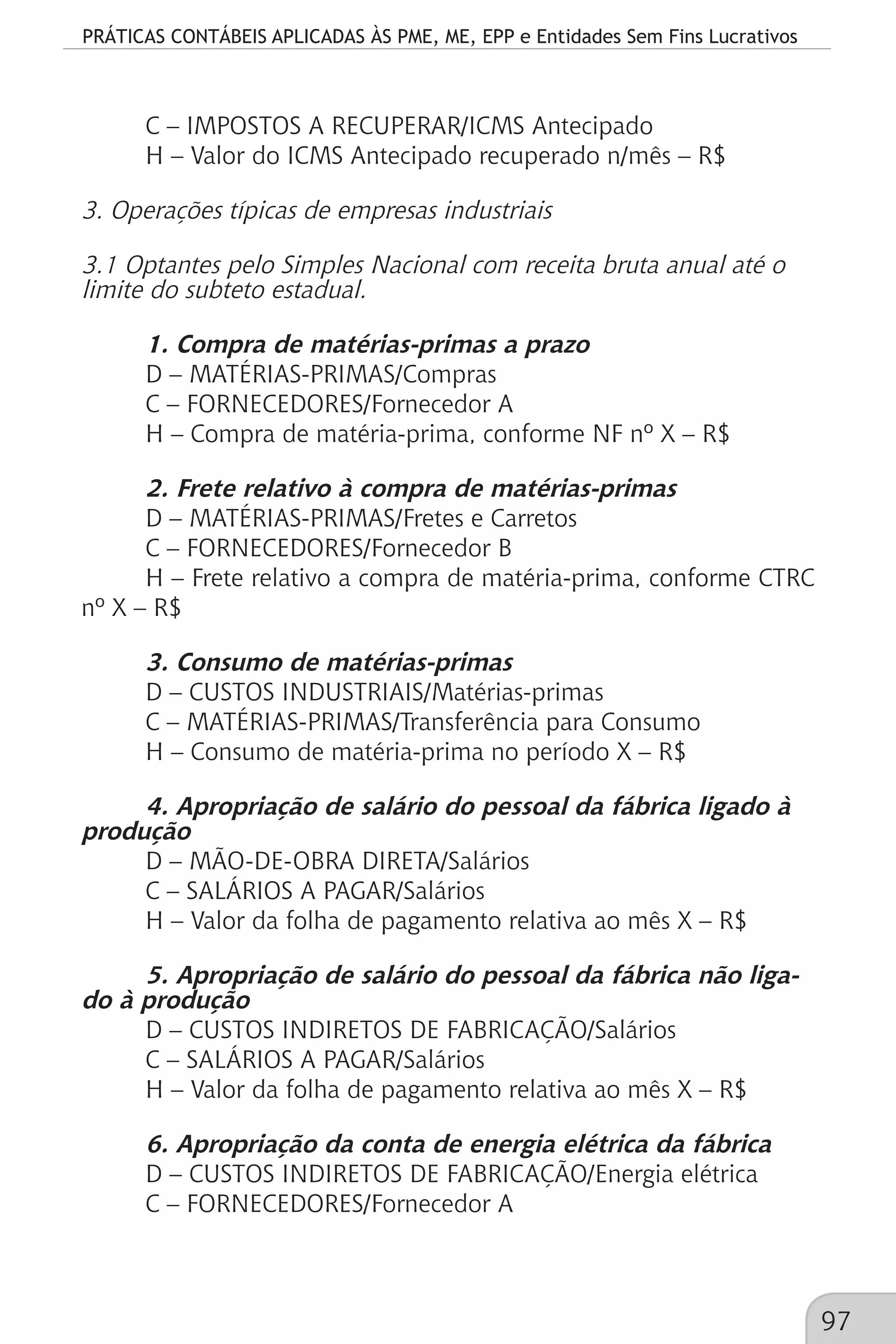 PRÁTICAS CONTÁBEIS APLICADAS ÀS PME, ME, EPP e Entidades Sem Fins Lucrativos
97
C – IMPOSTOS A RECUPERAR/ICMS Antecipado
H – Valor do ICMS Antecipado recuperado n/mês – R$
3. Operações típicas de empresas industriais
3.1 Optantes pelo Simples Nacional com receita bruta anual até o
limite do subteto estadual.
1. Compra de matérias-primas a prazo
D – MATÉRIAS-PRIMAS/Compras
C – FORNECEDORES/Fornecedor A
H – Compra de matéria-prima, conforme NF nº X – R$
2. Frete relativo à compra de matérias-primas
D – MATÉRIAS-PRIMAS/Fretes e Carretos
C – FORNECEDORES/Fornecedor B
H – Frete relativo a compra de matéria-prima, conforme CTRC
nº X – R$
3. Consumo de matérias-primas
D – CUSTOS INDUSTRIAIS/Matérias-primas
C – MATÉRIAS-PRIMAS/Transferência para Consumo
H – Consumo de matéria-prima no período X – R$
4. Apropriação de salário do pessoal da fábrica ligado à
produção
D – MÃO-DE-OBRA DIRETA/Salários
C – SALÁRIOS A PAGAR/Salários
H – Valor da folha de pagamento relativa ao mês X – R$
5. Apropriação de salário do pessoal da fábrica não liga-
do à produção
D – CUSTOS INDIRETOS DE FABRICAÇÃO/Salários
C – SALÁRIOS A PAGAR/Salários
H – Valor da folha de pagamento relativa ao mês X – R$
6. Apropriação da conta de energia elétrica da fábrica
D – CUSTOS INDIRETOS DE FABRICAÇÃO/Energia elétrica
C – FORNECEDORES/Fornecedor A
 