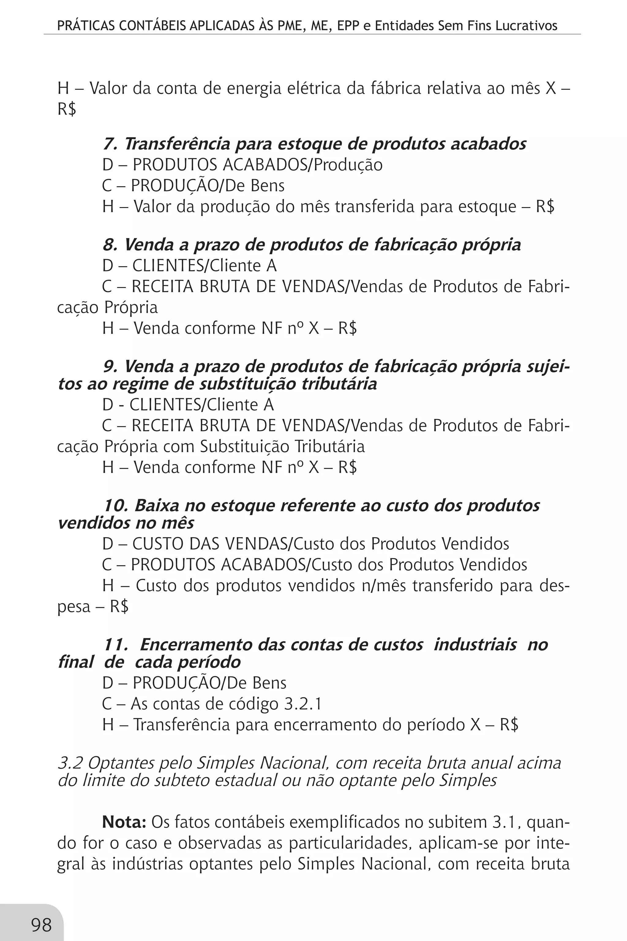 PRÁTICAS CONTÁBEIS APLICADAS ÀS PME, ME, EPP e Entidades Sem Fins Lucrativos
98
H – Valor da conta de energia elétrica da fábrica relativa ao mês X –
R$
7. Transferência para estoque de produtos acabados
D – PRODUTOS ACABADOS/Produção
C – PRODUÇÃO/De Bens
H – Valor da produção do mês transferida para estoque – R$
8. Venda a prazo de produtos de fabricação própria
D – CLIENTES/Cliente A
C – RECEITA BRUTA DE VENDAS/Vendas de Produtos de Fabri-
cação Própria
H – Venda conforme NF nº X – R$
9. Venda a prazo de produtos de fabricação própria sujei-
tos ao regime de substituição tributária
D - CLIENTES/Cliente A
C – RECEITA BRUTA DE VENDAS/Vendas de Produtos de Fabri-
cação Própria com Substituição Tributária
H – Venda conforme NF nº X – R$
10. Baixa no estoque referente ao custo dos produtos
vendidos no mês
D – CUSTO DAS VENDAS/Custo dos Produtos Vendidos
C – PRODUTOS ACABADOS/Custo dos Produtos Vendidos
H – Custo dos produtos vendidos n/mês transferido para des-
pesa – R$
11. Encerramento das contas de custos industriais no
final de cada período
D – PRODUÇÃO/De Bens
C – As contas de código 3.2.1
H – Transferência para encerramento do período X – R$
3.2 Optantes pelo Simples Nacional, com receita bruta anual acima
do limite do subteto estadual ou não optante pelo Simples
Nota: Os fatos contábeis exemplificados no subitem 3.1, quan-
do for o caso e observadas as particularidades, aplicam-se por inte-
gral às indústrias optantes pelo Simples Nacional, com receita bruta
 