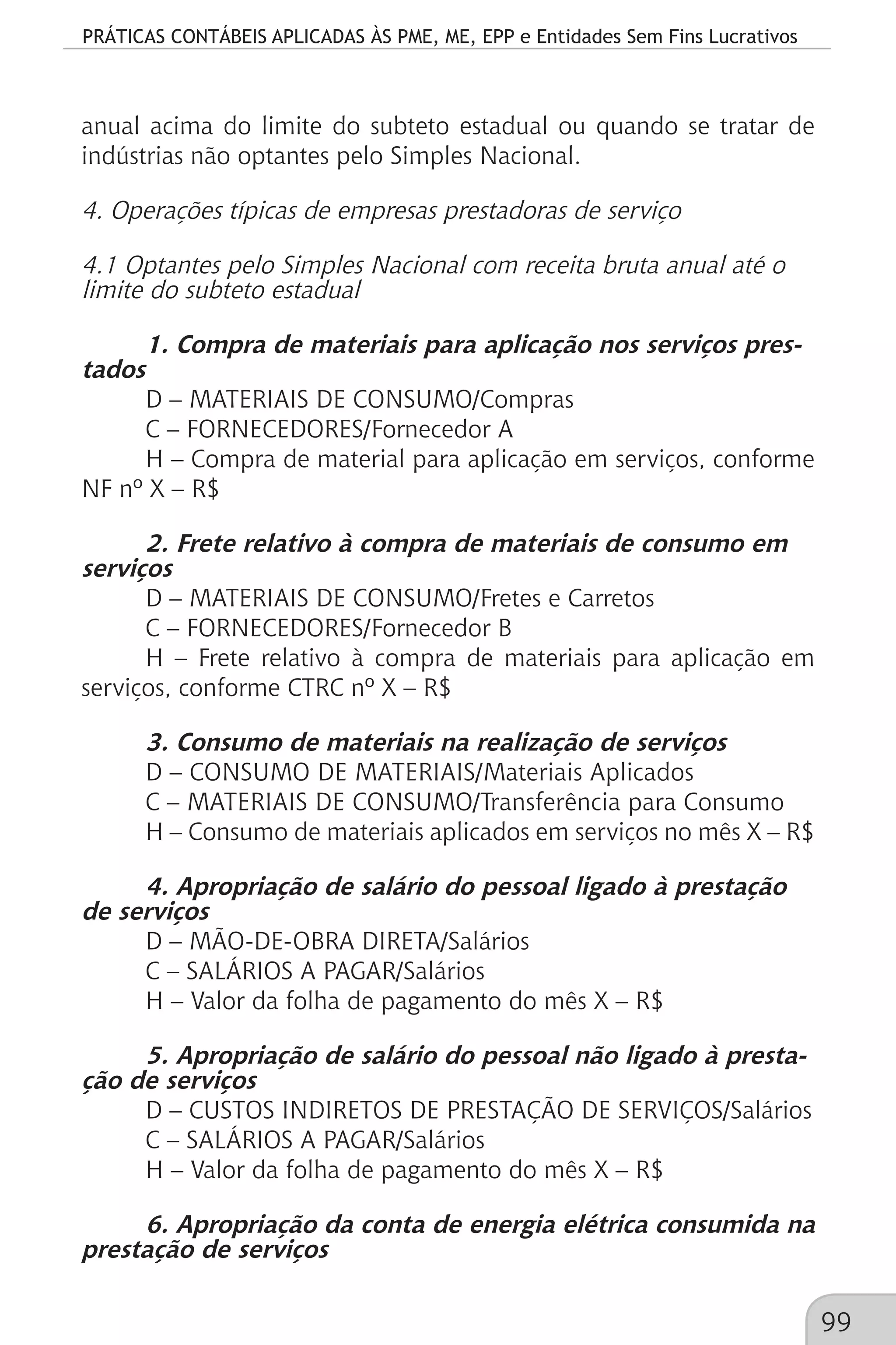 PRÁTICAS CONTÁBEIS APLICADAS ÀS PME, ME, EPP e Entidades Sem Fins Lucrativos
99
anual acima do limite do subteto estadual ou quando se tratar de
indústrias não optantes pelo Simples Nacional.
4. Operações típicas de empresas prestadoras de serviço
4.1 Optantes pelo Simples Nacional com receita bruta anual até o
limite do subteto estadual
1. Compra de materiais para aplicação nos serviços pres-
tados
D – MATERIAIS DE CONSUMO/Compras
C – FORNECEDORES/Fornecedor A
H – Compra de material para aplicação em serviços, conforme
NF nº X – R$
2. Frete relativo à compra de materiais de consumo em
serviços
D – MATERIAIS DE CONSUMO/Fretes e Carretos
C – FORNECEDORES/Fornecedor B
H – Frete relativo à compra de materiais para aplicação em
serviços, conforme CTRC nº X – R$
3. Consumo de materiais na realização de serviços
D – CONSUMO DE MATERIAIS/Materiais Aplicados
C – MATERIAIS DE CONSUMO/Transferência para Consumo
H – Consumo de materiais aplicados em serviços no mês X – R$
4. Apropriação de salário do pessoal ligado à prestação
de serviços
D – MÃO-DE-OBRA DIRETA/Salários
C – SALÁRIOS A PAGAR/Salários
H – Valor da folha de pagamento do mês X – R$
5. Apropriação de salário do pessoal não ligado à presta-
ção de serviços
D – CUSTOS INDIRETOS DE PRESTAÇÃO DE SERVIÇOS/Salários
C – SALÁRIOS A PAGAR/Salários
H – Valor da folha de pagamento do mês X – R$
6. Apropriação da conta de energia elétrica consumida na
prestação de serviços
 