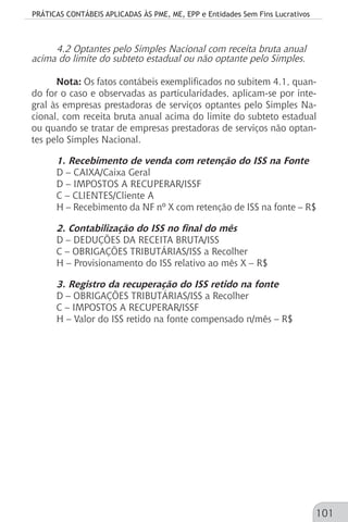 PRÁTICAS CONTÁBEIS APLICADAS ÀS PME, ME, EPP e Entidades Sem Fins Lucrativos
101
4.2 Optantes pelo Simples Nacional com receita bruta anual
acima do limite do subteto estadual ou não optante pelo Simples.
Nota: Os fatos contábeis exemplificados no subitem 4.1, quan-
do for o caso e observadas as particularidades, aplicam-se por inte-
gral às empresas prestadoras de serviços optantes pelo Simples Na-
cional, com receita bruta anual acima do limite do subteto estadual
ou quando se tratar de empresas prestadoras de serviços não optan-
tes pelo Simples Nacional.
1. Recebimento de venda com retenção do ISS na Fonte
D – CAIXA/Caixa Geral
D – IMPOSTOS A RECUPERAR/ISSF
C – CLIENTES/Cliente A
H – Recebimento da NF nº X com retenção de ISS na fonte – R$
2. Contabilização do ISS no final do mês
D – DEDUÇÕES DA RECEITA BRUTA/ISS
C – OBRIGAÇÕES TRIBUTÁRIAS/ISS a Recolher
H – Provisionamento do ISS relativo ao mês X – R$
3. Registro da recuperação do ISS retido na fonte
D – OBRIGAÇÕES TRIBUTÁRIAS/ISS a Recolher
C – IMPOSTOS A RECUPERAR/ISSF
H – Valor do ISS retido na fonte compensado n/mês – R$
 