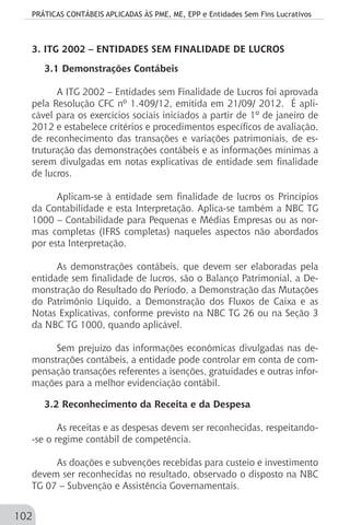 PRÁTICAS CONTÁBEIS APLICADAS ÀS PME, ME, EPP e Entidades Sem Fins Lucrativos
102
3. ITG 2002 – ENTIDADES SEM FINALIDADE DE LUCROS
3.1 Demonstrações Contábeis
A ITG 2002 – Entidades sem Finalidade de Lucros foi aprovada
pela Resolução CFC nº 1.409/12, emitida em 21/09/ 2012. É apli-
cável para os exercícios sociais iniciados a partir de 1º de janeiro de
2012 e estabelece critérios e procedimentos específicos de avaliação,
de reconhecimento das transações e variações patrimoniais, de es-
truturação das demonstrações contábeis e as informações mínimas a
serem divulgadas em notas explicativas de entidade sem finalidade
de lucros.
Aplicam-se à entidade sem finalidade de lucros os Princípios
da Contabilidade e esta Interpretação. Aplica-se também a NBC TG
1000 – Contabilidade para Pequenas e Médias Empresas ou as nor-
mas completas (IFRS completas) naqueles aspectos não abordados
por esta Interpretação.
As demonstrações contábeis, que devem ser elaboradas pela
entidade sem finalidade de lucros, são o Balanço Patrimonial, a De-
monstração do Resultado do Período, a Demonstração das Mutações
do Patrimônio Líquido, a Demonstração dos Fluxos de Caixa e as
Notas Explicativas, conforme previsto na NBC TG 26 ou na Seção 3
da NBC TG 1000, quando aplicável.
Sem prejuízo das informações econômicas divulgadas nas de-
monstrações contábeis, a entidade pode controlar em conta de com-
pensação transações referentes a isenções, gratuidades e outras infor-
mações para a melhor evidenciação contábil.
3.2 Reconhecimento da Receita e da Despesa
As receitas e as despesas devem ser reconhecidas, respeitando-
-se o regime contábil de competência.
As doações e subvenções recebidas para custeio e investimento
devem ser reconhecidas no resultado, observado o disposto na NBC
TG 07 – Subvenção e Assistência Governamentais.
 