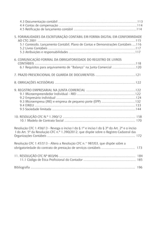 4.3 Documentação contábil .......................................................................................113
4.4 Contas de compensação ......................................................................................114
4.5 Retificação de lançamento contábil .....................................................................114
5. FORMALIDADES DA ESCRITURAÇÃO CONTÁBIL EM FORMA DIGITAL EM CONFORMIDADE 	
AO CTG 2001 ............................................................................................................115
5.1 Conteúdo, Lançamento Contábil, Plano de Contas e Demonstrações Contábeis ....116
5.2 Livros Contábeis ................................................................................................117
5.3 Atribuições e responsabilidades .........................................................................117
6. COMUNICAÇÃO FORMAL DA OBRIGATORIEDADE DO REGISTRO DE LIVROS
CONTÁBEIS ...............................................................................................................118
6.1 Requisitos para arquivamento de “Balanço” na Junta Comercial ..........................120
7. PRAZO PRESCRICIONAL DE GUARDA DE DOCUMENTOS ............................................121
8. OBRIGAÇÕES ACESSÓRIAS .........................................................................................122
9. REGISTRO EMPRESARIAL NA JUNTA COMERCIAL	......................................................122
9.1 Microempreendedor Individual - MEI ................................................................122
9.2 Empresário individual ......................................................................................124
9.3 Microempresa (ME) e empresa de pequeno porte (EPP) .....................................132
9.4 EIRELI ...............................................................................................................133
9.5 Sociedade limitada ............................................................................................144
10. RESOLUÇÃO CFC N.º 1.390/12 ................................................................................ 158
10.1 Modelo de Contrato Social .............................................................................. 170
Resolução CFC 1.456/13 - Revoga o inciso I do § 1º e inciso I do § 3º do Art. 2º e o inciso
I do Art. 5º da Resolução CFC n.º 1.390/2012, que dispõe sobre o Registro Cadastral das
Organizações Contábeis ................................................................................................. 172
Resolução CFC 1.457/13 - Altera a Resolução CFC n.° 987/03, que dispõe sobre a
obrigatoriedade do contrato de prestação de serviços contábeis ..................................... 173
11. RESOLUÇÃO CFC Nº 803/96 .................................................................................... 184
11.1 Código de Ética Profissional do Contador .......................................................... 185
Bibliografia ................................................................................................................... 196
 