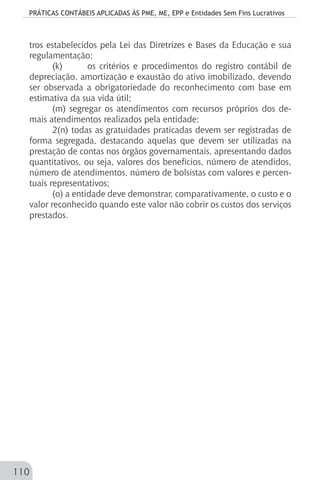 PRÁTICAS CONTÁBEIS APLICADAS ÀS PME, ME, EPP e Entidades Sem Fins Lucrativos
110
tros estabelecidos pela Lei das Diretrizes e Bases da Educação e sua
regulamentação;
(k) 	 os critérios e procedimentos do registro contábil de
depreciação, amortização e exaustão do ativo imobilizado, devendo
ser observada a obrigatoriedade do reconhecimento com base em
estimativa da sua vida útil;
(m) segregar os atendimentos com recursos próprios dos de-
mais atendimentos realizados pela entidade;
2(n) todas as gratuidades praticadas devem ser registradas de
forma segregada, destacando aquelas que devem ser utilizadas na
prestação de contas nos órgãos governamentais, apresentando dados
quantitativos, ou seja, valores dos benefícios, número de atendidos,
número de atendimentos, número de bolsistas com valores e percen-
tuais representativos;
(o) a entidade deve demonstrar, comparativamente, o custo e o
valor reconhecido quando este valor não cobrir os custos dos serviços
prestados.
 