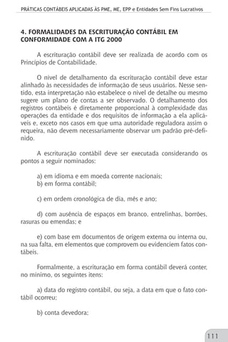 PRÁTICAS CONTÁBEIS APLICADAS ÀS PME, ME, EPP e Entidades Sem Fins Lucrativos
111
4. FORMALIDADES DA ESCRITURAÇÃO CONTÁBIL EM
CONFORMIDADE COM A ITG 2000
A escrituração contábil deve ser realizada de acordo com os
Princípios de Contabilidade.
O nível de detalhamento da escrituração contábil deve estar
alinhado às necessidades de informação de seus usuários. Nesse sen-
tido, esta interpretação não estabelece o nível de detalhe ou mesmo
sugere um plano de contas a ser observado. O detalhamento dos
registros contábeis é diretamente proporcional à complexidade das
operações da entidade e dos requisitos de informação a ela aplicá-
veis e, exceto nos casos em que uma autoridade reguladora assim o
requeira, não devem necessariamente observar um padrão pré-defi-
nido.
A escrituração contábil deve ser executada considerando os
pontos a seguir nominados:
a) em idioma e em moeda corrente nacionais;
b) em forma contábil;
c) em ordem cronológica de dia, mês e ano;
d) com ausência de espaços em branco, entrelinhas, borrões,
rasuras ou emendas; e
e) com base em documentos de origem externa ou interna ou,
na sua falta, em elementos que comprovem ou evidenciem fatos con-
tábeis.
Formalmente, a escrituração em forma contábil deverá conter,
no mínimo, os seguintes itens:
a) data do registro contábil, ou seja, a data em que o fato con-
tábil ocorreu;
b) conta devedora;
 