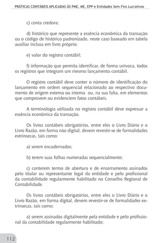 PRÁTICAS CONTÁBEIS APLICADAS ÀS PME, ME, EPP e Entidades Sem Fins Lucrativos
112
c) conta credora;
d) histórico que represente a essência econômica da transação
ou o código de histórico padronizado, neste caso baseado em tabela
auxiliar inclusa em livro próprio;
e) valor do registro contábil;
f) informação que permita identificar, de forma unívoca, todos
os registros que integram um mesmo lançamento contábil.
O registro contábil deve conter o número de identificação do
lançamento em ordem sequencial relacionado ao respectivo docu-
mento de origem externa ou interna ou, na sua falta, em elementos
que comprovem ou evidenciem fatos contábeis.
A terminologia utilizada no registro contábil deve expressar a
essência econômica da transação.
Os livros contábeis obrigatórios, entre eles o Livro Diário e o
Livro Razão, em forma não digital, devem revestir-se de formalidades
extrínsecas, tais como:
a) serem encadernados;
b) terem suas folhas numeradas sequencialmente;
c) conterem termo de abertura e de encerramento assinados
pelo titular ou representante legal da entidade e pelo profissional
da contabilidade regularmente habilitado no Conselho Regional de
Contabilidade.
Os livros contábeis obrigatórios, entre eles o Livro Diário e o
Livro Razão, em forma digital, devem revestir-se de formalidades ex-
trínsecas, tais como:
a) serem assinados digitalmente pela entidade e pelo profissio-
nal da contabilidade regularmente habilitado;
 
