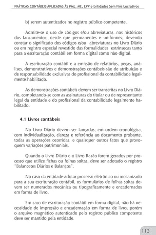 PRÁTICAS CONTÁBEIS APLICADAS ÀS PME, ME, EPP e Entidades Sem Fins Lucrativos
113
b) serem autenticados no registro público competente.
Admite-se o uso de códigos e/ou abreviaturas, nos históricos
dos lançamentos, desde que permanentes e uniformes, devendo
constar o significado dos códigos e/ou abreviaturas no Livro Diário
ou em registro especial revestido das formalidades extrínsecas tanto
para a escrituração contábil em forma digital como não digital.
A escrituração contábil e a emissão de relatórios, peças, aná-
lises, demonstrativos e demonstrações contábeis são de atribuição e
de responsabilidade exclusivas do profissional da contabilidade legal-
mente habilitado.
As demonstrações contábeis devem ser transcritas no Livro Diá-
rio, completando-se com as assinaturas do titular ou de representante
legal da entidade e do profissional da contabilidade legalmente ha-
bilitado.
4.1 Livros contábeis
No Livro Diário devem ser lançadas, em ordem cronológica,
com individualização, clareza e referência ao documento probante,
todas as operações ocorridas, e quaisquer outros fatos que provo-
quem variações patrimoniais.
Quando o Livro Diário e o Livro Razão forem gerados por pro-
cesso que utilize fichas ou folhas soltas, deve ser adotado o registro
“Balancetes Diários e Balanços”.
No caso da entidade adotar processo eletrônico ou mecanizado
para a sua escrituração contábil, os formulários de folhas soltas de-
vem ser numerados mecânica ou tipograficamente e encadernados
em forma de livro.
Em caso de escrituração contábil em forma digital, não há ne-
cessidade de impressão e encadernação em forma de livro, porém
o arquivo magnético autenticado pelo registro público competente
deve ser mantido pela entidade.
 