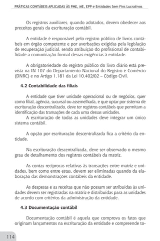 PRÁTICAS CONTÁBEIS APLICADAS ÀS PME, ME, EPP e Entidades Sem Fins Lucrativos
114
Os registros auxiliares, quando adotados, devem obedecer aos
preceitos gerais da escrituração contábil.
A entidade é responsável pelo registro público de livros contá-
beis em órgão competente e por averbações exigidas pela legislação
de recuperação judicial, sendo atribuição do profissional de contabi-
lidade a comunicação formal dessas exigências à entidade.
A obrigatoriedade do registro público do livro diário está pre-
vista na IN 107 do Departamento Nacional do Registro e Comércio
(DNRC) e no Artigo 1.181 da Lei 10.402/02 – Código Civil.
4.2 Contabilidade das filiais
A entidade que tiver unidade operacional ou de negócios, quer
como filial, agência, sucursal ou assemelhada, e que optar por sistema de
escrituração descentralizado, deve ter registros contábeis que permitam a
identificação das transações de cada uma dessas unidades.
A escrituração de todas as unidades deve integrar um único
sistema contábil.
A opção por escrituração descentralizada fica a critério da en-
tidade.
Na escrituração descentralizada, deve ser observado o mesmo
grau de detalhamento dos registros contábeis da matriz.
As contas recíprocas relativas às transações entre matriz e uni-
dades, bem como entre estas, devem ser eliminadas quando da ela-
boração das demonstrações contábeis da entidade.
As despesas e as receitas que não possam ser atribuídas às uni-
dades devem ser registradas na matriz e distribuídas para as unidades
de acordo com critérios da administração da entidade.
4.3 Documentação contábil
Documentação contábil é aquela que comprova os fatos que
originam lançamentos na escrituração da entidade e compreende to-
 