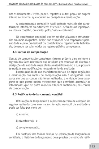 PRÁTICAS CONTÁBEIS APLICADAS ÀS PME, ME, EPP e Entidades Sem Fins Lucrativos
115
dos os documentos, livros, papéis, registros e outras peças, de origem
interna ou externa, que apoiam ou compõem a escrituração.
A documentação contábil é hábil quando revestida das carac-
terísticas intrínsecas ou extrínsecas essenciais, definidas na legislação,
na técnica contábil, ou aceitas pelos “usos e costumes”.
Os documentos em papel podem ser digitalizados e armazena-
dos em meio magnético, desde que assinados pelo responsável pela
entidade e pelo profissional da contabilidade regularmente habilita-
do, devendo ser submetidos ao registro público competente.
4.4 Contas de compensação
Contas de compensação constituem sistema próprio para controle e
registro dos fatos relevantes que resultam em assunção de direitos e
obrigações da entidade cujos efeitos materializar-se-ão e que possam
se traduzir em modificações no patrimônio da entidade.
Exceto quando de uso mandatório por ato de órgão regulador,
a escrituração das contas de compensação não é obrigatória. Nos
casos em que as contas não forem utilizadas, a entidade deve asse-
gurar-se que possui outros mecanismos que permitam acumular as
informações que de outra maneira estariam controladas nas contas
de compensação.
4.5 Retificação de lançamento contábil
Retificação de lançamento é o processo técnico de correção de
registro realizado com erro na escrituração contábil da entidade e
pode ser feito por meio de:
a) estorno;
b) transferência; e
c) complementação.
Em qualquer das formas citadas de retificação de lançamentos
contábeis, o histórico do lançamento deve precisar o motivo da retifi-
 
