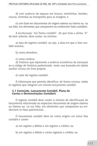 PRÁTICAS CONTÁBEIS APLICADAS ÀS PME, ME, EPP e Entidades Sem Fins Lucrativos
117
d) com ausência de espaços em branco, entrelinhas, borrões,
rasuras, emendas ou transportes para as margens; e
e) com base em documentos de origem externa ou interna ou, na
sua falta, em elementos que comprovem ou evidenciem fatos contábeis.
A escrituração “em forma contábil”, de que trata a alínea “b”
do item anterior, deve conter, no mínimo:
a) data do registro contábil, ou seja, a data em que o fato con-
tábil ocorreu;
b) conta devedora;
c) conta credora;
d) histórico que represente a essência econômica da transação
ou o código de histórico padronizado, neste caso baseado em tabela
auxiliar inclusa em livro próprio;
e) valor do registro contábil;
f) informação que permita identificar, de forma unívoca, todos
os registros que integram um mesmo lançamento contábil.
5.1 Conteúdo, Lançamento Contábil, Plano de
Contas e Demonstrações Contábeis
O registro contábil deve conter o número de identificação do
lançamento relacionado ao respectivo documento de origem externa
ou interna ou, na sua falta, em elementos que comprovem ou evi-
denciem os fatos patrimoniais.
O lançamento contábil deve ter como origem um único fato
contábil e conter:
a) um registro a débito e um registro a crédito; ou
b) um registro a débito e vários registros a crédito; ou
 