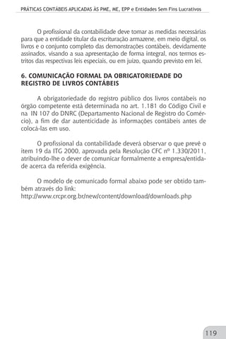 PRÁTICAS CONTÁBEIS APLICADAS ÀS PME, ME, EPP e Entidades Sem Fins Lucrativos
119
O profissional da contabilidade deve tomar as medidas necessárias
para que a entidade titular da escrituração armazene, em meio digital, os
livros e o conjunto completo das demonstrações contábeis, devidamente
assinados, visando a sua apresentação de forma integral, nos termos es-
tritos das respectivas leis especiais, ou em juízo, quando previsto em lei.
6. COMUNICAÇÃO FORMAL DA OBRIGATORIEDADE DO
REGISTRO DE LIVROS CONTÁBEIS
A obrigatoriedade do registro público dos livros contábeis no
órgão competente está determinada no art. 1.181 do Código Civil e
na IN 107 do DNRC (Departamento Nacional de Registro do Comér-
cio), a fim de dar autenticidade às informações contábeis antes de
colocá-las em uso.
O profissional da contabilidade deverá observar o que prevê o
item 19 da ITG 2000, aprovada pela Resolução CFC nº 1.330/2011,
atribuindo-lhe o dever de comunicar formalmente a empresa/entida-
de acerca da referida exigência.
O modelo de comunicado formal abaixo pode ser obtido tam-
bém através do link:
http://www.crcpr.org.br/new/content/download/downloads.php
 