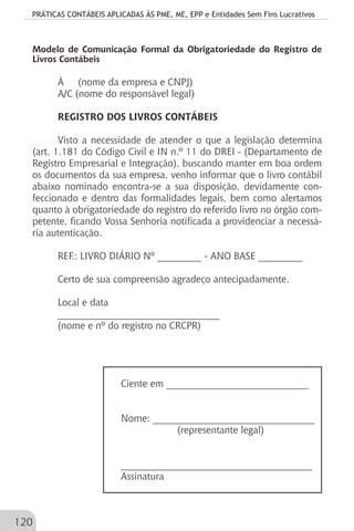 PRÁTICAS CONTÁBEIS APLICADAS ÀS PME, ME, EPP e Entidades Sem Fins Lucrativos
120
Modelo de Comunicação Formal da Obrigatoriedade do Registro de
Livros Contábeis
À (nome da empresa e CNPJ)
A/C (nome do responsável legal)
REGISTRO DOS LIVROS CONTÁBEIS
Visto a necessidade de atender o que a legislação determina
(art. 1.181 do Código Civil e IN n.º 11 do DREI - (Departamento de
Registro Empresarial e Integração), buscando manter em boa ordem
os documentos da sua empresa, venho informar que o livro contábil
abaixo nominado encontra-se a sua disposição, devidamente con-
feccionado e dentro das formalidades legais, bem como alertamos
quanto à obrigatoriedade do registro do referido livro no órgão com-
petente, ficando Vossa Senhoria notificada a providenciar a necessá-
ria autenticação.
REF.: LIVRO DIÁRIO Nº _________ - ANO BASE _________
Certo de sua compreensão agradeço antecipadamente.
Local e data
_________________________________
(nome e nº do registro no CRCPR)
Ciente em _____________________________
Nome: _________________________________
(representante legal)
_______________________________________
Assinatura
 