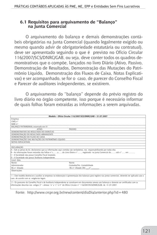 PRÁTICAS CONTÁBEIS APLICADAS ÀS PME, ME, EPP e Entidades Sem Fins Lucrativos
121
6.1 Requisitos para arquivamento de “Balanço”
na Junta Comercial
O arquivamento do balanço e demais demonstrações contá-
beis obrigatórias na Junta Comercial (quando legalmente exigido ou
mesmo quando advir de obrigatoriedade estatutária ou contratual),
deve ser apresentado seguindo o que é previsto no Ofício Circular
116/2007/SCS/DNRC/GAB, ou seja, deve conter todos os quadros de-
monstrativos que o compõe, lançados no livro Diário (Ativo, Passivo,
Demonstração de Resultados, Demonstração das Mutações do Patri-
mônio Líquido, Demonstração dos Fluxos de Caixa, Notas Explicati-
vas) e ser acompanhado, se for o caso, de parecer do Conselho Fiscal
e Parecer de auditores independentes, se existirem.
O arquivamento do “balanço” depende do prévio registro do
livro diário no órgão competente, isso porque é necessário informar
de quais folhas foram extraídas as informações a serem arquivadas.
ATIVO PASSIVO
Nome: Nome:
Administrador Contador/Téc. Contabilidade
RG n° /Estado RG n° /Estado CRC-___n°________
A – Sob as penas da lei, declaramos que as informações aqui contidas são verdadeiras, nos responsabilizando por todas elas.
Modelo – Ofício Circular 116/2007/SCS/DNRC/GAB – 31.07.2007
Empresa:
CNPJ n°
NIRE n°
BALANÇO PATRIMONIAL encerrado em X1
DEMONSTRATIVO DO RESULTADO DO EXERCÍCIO
DEMONSTRAÇÃO DO RESULTADO ABRANGENTE
DEMONSTRAÇÃO DO FLUXO DE CAIXA
DEMONSTRAÇÕES DAS MUTAÇÕES DO PATRIMÔNIO LÍQUIDO
NOTAS EXPLICATIVAS
DECLARAÇÃO
1 – Este modelo destina-se a auxiliar as empresas na elaboração e apresentação dos balanços para registro nas juntas comerciais, devendo ser aplicado caso a
caso, de acordo com as exigências legais.
2 – Os pareceres do Conselho Fiscal e de Auditoria Independente se constituem em documentos anexos aos balanços e deverão ser certificados com as
informações descritas nos artigos 3° - alíneas “a” a “c” e 4° do Ofício Circular n° 116/2007/SCS/DNRC/GAB, de 31.07.2007.
B – As informações foram extraídas das folhas n°s........a.......do Livro Diário n°......., registrado na Junta Comercial do......., sob n°...... em ...........
C – A Sociedade não possui Conselho Fiscal instalado.
D – A Sociedade não possui Auditoria Independente.
Local, data.
Observações:
Fonte: http://www.crcpr.org.br/new/content/diaDia/anterior.php?id=480
 