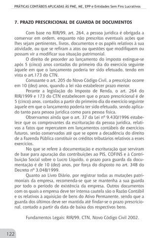 PRÁTICAS CONTÁBEIS APLICADAS ÀS PME, ME, EPP e Entidades Sem Fins Lucrativos
122
7. PRAZO PRESCRICIONAL DE GUARDA DE DOCUMENTOS
Com base no RIR/99, art. 264, a pessoa jurídica é obrigada a
conservar em ordem, enquanto não prescritas eventuais ações que
lhes sejam pertinentes, livros, documentos e os papéis relativos à sua
atividade, ou que se refiram a atos ou questões que modifiquem ou
possam vir a modificar sua situação patrimonial.
O direito de proceder ao lançamento do imposto extingue-se
após 5 (cinco) anos contados do primeiro dia do exercício seguinte
àquele em que o lançamento poderia ter sido efetuado, tendo em
vista o art.173 do CTN.
Consoante o art. 205 do Novo Código Civil, a prescrição ocorre
em 10 (dez) anos, quando a lei não estabelecer prazo menor.
Perante a legislação do Imposto de Renda, o art. 264 do
RIR/1999 e 173 do CTN estabelecem que o prazo prescricional é de
5 (cinco) anos, contados a partir do primeiro dia do exercício seguinte
àquele em que o lançamento poderia ter sido efetuado, sendo aplica-
do tanto para pessoa jurídica como para pessoa física.
Observamos ainda que o art. 37 da Lei nº 9.430/1996 estabe-
lece que os comprovantes da escrituração da pessoa jurídica, relati-
vos a fatos que repercutem em lançamentos contábeis de exercícios
futuros, serão conservados até que se opere a decadência do direito
de a Fazenda Pública constituir os créditos tributários relativos a esses
exercícios.
No que se refere à documentação e escrituração que serviram
de base para apuração das contribuições ao PIS, COFINS e à Contri-
buição Social sobre o Lucro Líquido, o prazo para guarda da docu-
mentação é de 10 (dez) anos, por força do disposto no art. 348 do
Decreto nº 3.048/1999.
Quanto ao Livro Diário, por registrar todas as mutações patri-
moniais da empresa, recomenda-se que se mantenha a sua guarda
por todo o período de existência da empresa. Outros documentos
com os quais a empresa deve ter intensa cautela são o Razão Contábil
e os relativos à aquisição de bens do Ativo Permanente, sendo que a
guarda dos últimos deve ser mantida até findar-se o prazo prescricio-
nal, contado a partir da data de baixa dos respectivos bens.
Fundamentos Legais: RIR/99, CTN, Novo Código Civil 2002.
 