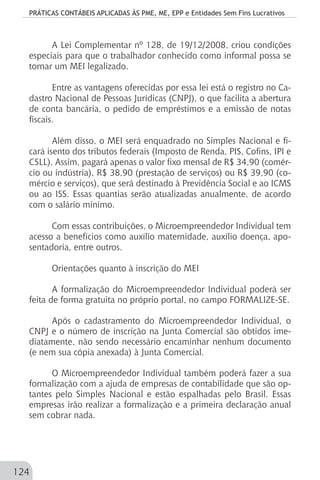 PRÁTICAS CONTÁBEIS APLICADAS ÀS PME, ME, EPP e Entidades Sem Fins Lucrativos
124
A Lei Complementar nº 128, de 19/12/2008, criou condições
especiais para que o trabalhador conhecido como informal possa se
tornar um MEI legalizado.
Entre as vantagens oferecidas por essa lei está o registro no Ca-
dastro Nacional de Pessoas Jurídicas (CNPJ), o que facilita a abertura
de conta bancária, o pedido de empréstimos e a emissão de notas
fiscais.
Além disso, o MEI será enquadrado no Simples Nacional e fi-
cará isento dos tributos federais (Imposto de Renda, PIS, Cofins, IPI e
CSLL). Assim, pagará apenas o valor fixo mensal de R$ 34,90 (comér-
cio ou indústria), R$ 38,90 (prestação de serviços) ou R$ 39,90 (co-
mércio e serviços), que será destinado à Previdência Social e ao ICMS
ou ao ISS. Essas quantias serão atualizadas anualmente, de acordo
com o salário mínimo.
Com essas contribuições, o Microempreendedor Individual tem
acesso a benefícios como auxílio maternidade, auxílio doença, apo-
sentadoria, entre outros.
Orientações quanto à inscrição do MEI
A formalização do Microempreendedor Individual poderá ser
feita de forma gratuita no próprio portal, no campo FORMALIZE-SE.
Após o cadastramento do Microempreendedor Individual, o
CNPJ e o número de inscrição na Junta Comercial são obtidos ime-
diatamente, não sendo necessário encaminhar nenhum documento
(e nem sua cópia anexada) à Junta Comercial.
O Microempreendedor Individual também poderá fazer a sua
formalização com a ajuda de empresas de contabilidade que são op-
tantes pelo Simples Nacional e estão espalhadas pelo Brasil. Essas
empresas irão realizar a formalização e a primeira declaração anual
sem cobrar nada.
 
