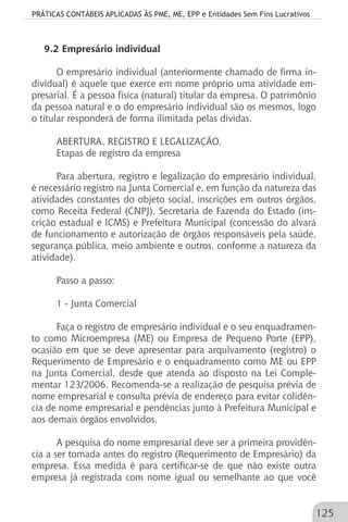 PRÁTICAS CONTÁBEIS APLICADAS ÀS PME, ME, EPP e Entidades Sem Fins Lucrativos
125
9.2 Empresário individual
O empresário individual (anteriormente chamado de firma in-
dividual) é aquele que exerce em nome próprio uma atividade em-
presarial. É a pessoa física (natural) titular da empresa. O patrimônio
da pessoa natural e o do empresário individual são os mesmos, logo
o titular responderá de forma ilimitada pelas dívidas.
ABERTURA, REGISTRO E LEGALIZAÇÃO.
Etapas de registro da empresa
Para abertura, registro e legalização do empresário individual,
é necessário registro na Junta Comercial e, em função da natureza das
atividades constantes do objeto social, inscrições em outros órgãos,
como Receita Federal (CNPJ), Secretaria de Fazenda do Estado (ins-
crição estadual e ICMS) e Prefeitura Municipal (concessão do alvará
de funcionamento e autorização de órgãos responsáveis pela saúde,
segurança pública, meio ambiente e outros, conforme a natureza da
atividade).
Passo a passo:
1 - Junta Comercial
Faça o registro de empresário individual e o seu enquadramen-
to como Microempresa (ME) ou Empresa de Pequeno Porte (EPP),
ocasião em que se deve apresentar para arquivamento (registro) o
Requerimento de Empresário e o enquadramento como ME ou EPP
na Junta Comercial, desde que atenda ao disposto na Lei Comple-
mentar 123/2006. Recomenda-se a realização de pesquisa prévia de
nome empresarial e consulta prévia de endereço para evitar colidên-
cia de nome empresarial e pendências junto à Prefeitura Municipal e
aos demais órgãos envolvidos.
A pesquisa do nome empresarial deve ser a primeira providên-
cia a ser tomada antes do registro (Requerimento de Empresário) da
empresa. Essa medida é para certificar-se de que não existe outra
empresa já registrada com nome igual ou semelhante ao que você
 