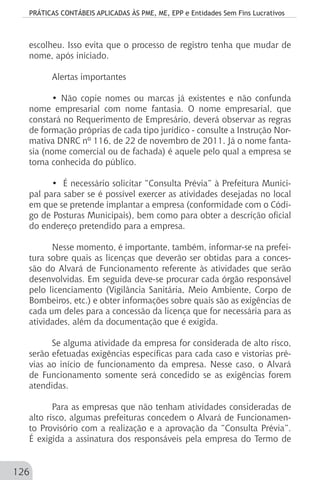 PRÁTICAS CONTÁBEIS APLICADAS ÀS PME, ME, EPP e Entidades Sem Fins Lucrativos
126
escolheu. Isso evita que o processo de registro tenha que mudar de
nome, após iniciado.
Alertas importantes
• Não copie nomes ou marcas já existentes e não confunda
nome empresarial com nome fantasia. O nome empresarial, que
constará no Requerimento de Empresário, deverá observar as regras
de formação próprias de cada tipo jurídico - consulte a Instrução Nor-
mativa DNRC nº 116, de 22 de novembro de 2011. Já o nome fanta-
sia (nome comercial ou de fachada) é aquele pelo qual a empresa se
torna conhecida do público.
• É necessário solicitar “Consulta Prévia” à Prefeitura Munici-
pal para saber se é possível exercer as atividades desejadas no local
em que se pretende implantar a empresa (conformidade com o Códi-
go de Posturas Municipais), bem como para obter a descrição oficial
do endereço pretendido para a empresa.
Nesse momento, é importante, também, informar-se na prefei-
tura sobre quais as licenças que deverão ser obtidas para a conces-
são do Alvará de Funcionamento referente às atividades que serão
desenvolvidas. Em seguida deve-se procurar cada órgão responsável
pelo licenciamento (Vigilância Sanitária, Meio Ambiente, Corpo de
Bombeiros, etc.) e obter informações sobre quais são as exigências de
cada um deles para a concessão da licença que for necessária para as
atividades, além da documentação que é exigida.
Se alguma atividade da empresa for considerada de alto risco,
serão efetuadas exigências específicas para cada caso e vistorias pré-
vias ao início de funcionamento da empresa. Nesse caso, o Alvará
de Funcionamento somente será concedido se as exigências forem
atendidas.
Para as empresas que não tenham atividades consideradas de
alto risco, algumas prefeituras concedem o Alvará de Funcionamen-
to Provisório com a realização e a aprovação da “Consulta Prévia”.
É exigida a assinatura dos responsáveis pela empresa do Termo de
 