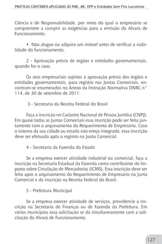 PRÁTICAS CONTÁBEIS APLICADAS ÀS PME, ME, EPP e Entidades Sem Fins Lucrativos
127
Ciência e de Responsabilidade, por meio do qual o empresário se
compromete a cumprir as exigências para a emissão do Alvará de
Funcionamento.
• Não alugue ou adquira um imóvel antes de verificar a viabi-
lidade do funcionamento.
2 - Aprovação prévia de órgãos e entidades governamentais,
quando for o caso.
Os atos empresariais sujeitos à aprovação prévia dos órgãos e
entidades governamentais, para registro nas Juntas Comerciais, en-
contram-se enumerados no Anexo da Instrução Normativa DNRC n°
114, de 30 de setembro de 2011.
3 - Secretaria da Receita Federal do Brasil
Faça a inscrição no Cadastro Nacional de Pessoa Jurídica (CNPJ).
Em quase todas as Juntas Comerciais essa inscrição pode ser feita jun-
tamente com o arquivamento do Requerimento de Empresário. Caso
o sistema da sua cidade ou estado não esteja integrado, essa inscrição
deve ser efetuada após o registro na Junta Comercial.
4 - Secretaria da Fazenda do Estado
Se a empresa exercer atividade industrial ou comercial, faça a
inscrição na Secretaria Estadual da Fazenda como contribuinte do Im-
posto sobre Circulação de Mercadorias (ICMS). Essa inscrição deve ser
feita após o arquivamento do Requerimento de Empresário na Junta
Comercial e da inscrição na Receita Federal do Brasil.
5 - Prefeitura Municipal
Se a empresa exercer atividade de serviços, providencie a ins-
crição na Secretaria de Finanças ou de Fazenda da Prefeitura. Em
vários municípios essa solicitação se dá simultaneamente com a soli-
citação do Alvará de Funcionamento.
 