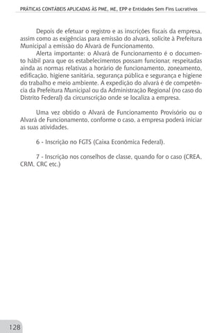 PRÁTICAS CONTÁBEIS APLICADAS ÀS PME, ME, EPP e Entidades Sem Fins Lucrativos
128
Depois de efetuar o registro e as inscrições fiscais da empresa,
assim como as exigências para emissão do alvará, solicite à Prefeitura
Municipal a emissão do Alvará de Funcionamento.
Alerta importante: o Alvará de Funcionamento é o documen-
to hábil para que os estabelecimentos possam funcionar, respeitadas
ainda as normas relativas a horário de funcionamento, zoneamento,
edificação, higiene sanitária, segurança pública e segurança e higiene
do trabalho e meio ambiente. A expedição do alvará é de competên-
cia da Prefeitura Municipal ou da Administração Regional (no caso do
Distrito Federal) da circunscrição onde se localiza a empresa.
Uma vez obtido o Alvará de Funcionamento Provisório ou o
Alvará de Funcionamento, conforme o caso, a empresa poderá iniciar
as suas atividades.
6 - Inscrição no FGTS (Caixa Econômica Federal).
7 - Inscrição nos conselhos de classe, quando for o caso (CREA,
CRM, CRC etc.)
 