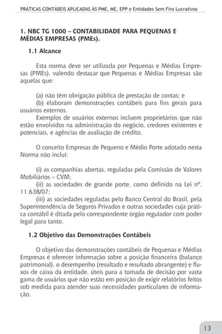 PRÁTICAS CONTÁBEIS APLICADAS ÀS PME, ME, EPP e Entidades Sem Fins Lucrativos
13
1. NBC TG 1000 – CONTABILIDADE PARA PEQUENAS E
MÉDIAS EMPRESAS (PMEs).
1.1 Alcance
Esta norma deve ser utilizada por Pequenas e Médias Empre-
sas (PMEs), valendo destacar que Pequenas e Médias Empresas são
aquelas que:
(a) não têm obrigação pública de prestação de contas; e
(b) elaboram demonstrações contábeis para fins gerais para
usuários externos.
Exemplos de usuários externos incluem proprietários que não
estão envolvidos na administração do negócio, credores existentes e
potenciais, e agências de avaliação de crédito.
O conceito Empresas de Pequeno e Médio Porte adotado nesta
Norma não inclui:
(i) as companhias abertas, reguladas pela Comissão de Valores
Mobiliários – CVM;
(ii) as sociedades de grande porte, como definido na Lei nº.
11.638/07;
(iii) as sociedades reguladas pelo Banco Central do Brasil, pela
Superintendência de Seguros Privados e outras sociedades cuja práti-
ca contábil é ditada pelo correspondente órgão regulador com poder
legal para tanto.
1.2 Objetivo das Demonstrações Contábeis
O objetivo das demonstrações contábeis de Pequenas e Médias
Empresas é oferecer informação sobre a posição financeira (balanço
patrimonial), o desempenho (resultado e resultado abrangente) e flu-
xos de caixa da entidade, úteis para a tomada de decisão por vasta
gama de usuários que não estão em posição de exigir relatórios feitos
sob medida para atender suas necessidades particulares de informa-
ção.
 