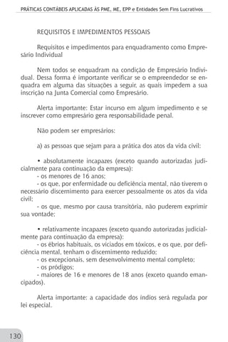 PRÁTICAS CONTÁBEIS APLICADAS ÀS PME, ME, EPP e Entidades Sem Fins Lucrativos
130
REQUISITOS E IMPEDIMENTOS PESSOAIS
Requisitos e impedimentos para enquadramento como Empre-
sário Individual
Nem todos se enquadram na condição de Empresário Indivi-
dual. Dessa forma é importante verificar se o empreendedor se en-
quadra em alguma das situações a seguir, as quais impedem a sua
inscrição na Junta Comercial como Empresário.
Alerta importante: Estar incurso em algum impedimento e se
inscrever como empresário gera responsabilidade penal.
Não podem ser empresários:
a) as pessoas que sejam para a prática dos atos da vida civil:
• absolutamente incapazes (exceto quando autorizadas judi-
cialmente para continuação da empresa):
- os menores de 16 anos;
- os que, por enfermidade ou deficiência mental, não tiverem o
necessário discernimento para exercer pessoalmente os atos da vida
civil;
- os que, mesmo por causa transitória, não puderem exprimir
sua vontade;
• relativamente incapazes (exceto quando autorizadas judicial-
mente para continuação da empresa):
- os ébrios habituais, os viciados em tóxicos, e os que, por defi-
ciência mental, tenham o discernimento reduzido;
- os excepcionais, sem desenvolvimento mental completo;
- os pródigos;
- maiores de 16 e menores de 18 anos (exceto quando eman-
cipados).
Alerta importante: a capacidade dos índios será regulada por
lei especial.
 