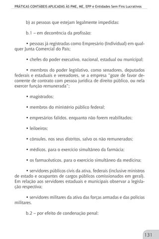 PRÁTICAS CONTÁBEIS APLICADAS ÀS PME, ME, EPP e Entidades Sem Fins Lucrativos
131
b) as pessoas que estejam legalmente impedidas:
b.1 – em decorrência da profissão:
• pessoas já registradas como Empresário (Individual) em qual-
quer Junta Comercial do País;
• chefes do poder executivo, nacional, estadual ou municipal;
• membros do poder legislativo, como senadores, deputados
federais e estaduais e vereadores, se a empresa “goze de favor de-
corrente de contrato com pessoa jurídica de direito público, ou nela
exercer função remunerada”;
• magistrados;
• membros do ministério público federal;
• empresários falidos, enquanto não forem reabilitados;
• leiloeiros;
• cônsules, nos seus distritos, salvo os não remunerados;
• médicos, para o exercício simultâneo da farmácia;
• os farmacêuticos, para o exercício simultâneo da medicina;
• servidores públicos civis da ativa, federais (inclusive ministros
de estado e ocupantes de cargos públicos comissionados em geral).
Em relação aos servidores estaduais e municipais observar a legisla-
ção respectiva;
• servidores militares da ativa das forças armadas e das polícias
militares.
b.2 – por efeito de condenação penal:
 