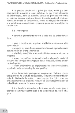 PRÁTICAS CONTÁBEIS APLICADAS ÀS PME, ME, EPP e Entidades Sem Fins Lucrativos
132
• as pessoas condenadas a pena que vede, ainda que tem-
porariamente, o acesso a cargos públicos; ou por crime falimentar,
de prevaricação, peita ou suborno, concussão, peculato; ou contra
a economia popular, contra o sistema financeiro nacional, contra as
normas de defesa da concorrência, contra as relações de consumo,
a fé pública ou a propriedade, enquanto perdurarem os efeitos da
condenação.
b.3 – estrangeiro:
• sem visto permanente ou com o visto fora do prazo de vali-
dade;
• para o exercício das seguintes atividades (mesmo com visto
permanente):
- pesquisa ou lavra de recursos minerais ou de aproveitamento
dos potenciais de energia hidráulica;
- atividade jornalística e de radiodifusão sonora e de sons e
imagens;
- serem proprietários ou armadores de embarcação nacional,
inclusive nos serviços de navegação fluvial e lacustre, exceto embar-
cação de pesca;
- serem proprietários ou exploradores de aeronave brasileira,
ressalvado o disposto na legislação específica.
Alerta importante: portugueses, no gozo dos direitos e obriga-
ções previstos no Estatuto da Igualdade, comprovado mediante por-
taria do Ministério da Justiça, podem requerer inscrição como em-
presários individuais, exceto na hipótese de atividade jornalística e de
radiodifusão sonora e de sons e imagens.
b.4 – brasileiro naturalizado há menos de dez anos, para o
exercício de atividade jornalística e de radiodifusão de sons e ima-
gens.
 
