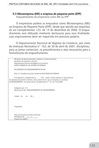 PRÁTICAS CONTÁBEIS APLICADAS ÀS PME, ME, EPP e Entidades Sem Fins Lucrativos
133
9.3 Microempresa (ME) e empresa de pequeno porte (EPP)
Enquadramento de empresário como ME ou EPP
O empresário poderá se enquadrar como Microempresa (ME)
ou Empresa de Pequeno Porte (EPP), desde que atenda aos requisitos
da Lei Complementar 123, de 14 de dezembro de 2006. O enqua-
dramento será efetuado mediante declaração para essa finalidade,
cujo arquivamento deve ser requerido em processo próprio.
O Departamento Nacional de Registro do Comércio, por meio
da Instrução Normativa n° 103, de 30 de abril de 2007, disciplinou,
para as juntas comerciais, os procedimentos e atos necessários para a
formalização do enquadramento.
Ministério do Desenvolvimento, Indústria e Comércio Exterior
Secretaria de Comércio e Serviços
Departamento Nacional de Registro do Comércio
JUNTA COMERCIAL DO ESTADO DO PARANÁ
DECLARAÇÃO DE ENQUADRAMENTO DE ME
Ilmo. Sr. Presidente da Junta Comercial DO ESTADO DO PARANÁ
O Empresário J, estabelecido na , , , , , CEP: , requer a Vossa Senhoria o arquivamento
do presente instrumento e declara, sob as penas da Lei, que se enquadra na condição
de MICROEMPRESA, nos termos da Lei Complementar nº 123, de 14/12/2006.
Código do ato: 315
Descrição do Ato: ENQUADRAMENTO DE MICROEMPRESA
Cidade- , de de 201_.
Empresário:
Para uso exclusivo da Junta Comercial:
DEFERIDO EM ____/____/_______.
Etiqueta de registro
 