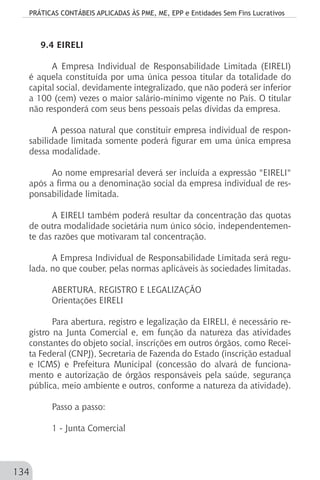 PRÁTICAS CONTÁBEIS APLICADAS ÀS PME, ME, EPP e Entidades Sem Fins Lucrativos
134
9.4 EIRELI
A Empresa Individual de Responsabilidade Limitada (EIRELI)
é aquela constituída por uma única pessoa titular da totalidade do
capital social, devidamente integralizado, que não poderá ser inferior
a 100 (cem) vezes o maior salário-mínimo vigente no País. O titular
não responderá com seus bens pessoais pelas dívidas da empresa.
A pessoa natural que constituir empresa individual de respon-
sabilidade limitada somente poderá figurar em uma única empresa
dessa modalidade.
Ao nome empresarial deverá ser incluída a expressão "EIRELI"
após a firma ou a denominação social da empresa individual de res-
ponsabilidade limitada.
A EIRELI também poderá resultar da concentração das quotas
de outra modalidade societária num único sócio, independentemen-
te das razões que motivaram tal concentração.
A Empresa Individual de Responsabilidade Limitada será regu-
lada, no que couber, pelas normas aplicáveis às sociedades limitadas.
ABERTURA, REGISTRO E LEGALIZAÇÃO
Orientações EIRELI
Para abertura, registro e legalização da EIRELI, é necessário re-
gistro na Junta Comercial e, em função da natureza das atividades
constantes do objeto social, inscrições em outros órgãos, como Recei-
ta Federal (CNPJ), Secretaria de Fazenda do Estado (inscrição estadual
e ICMS) e Prefeitura Municipal (concessão do alvará de funciona-
mento e autorização de órgãos responsáveis pela saúde, segurança
pública, meio ambiente e outros, conforme a natureza da atividade).
Passo a passo:
1 - Junta Comercial
 