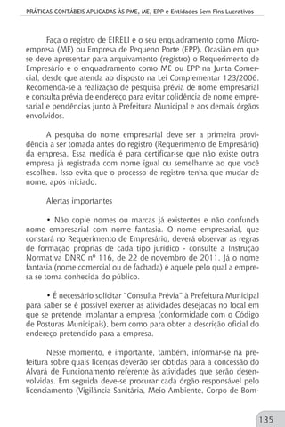 PRÁTICAS CONTÁBEIS APLICADAS ÀS PME, ME, EPP e Entidades Sem Fins Lucrativos
135
Faça o registro de EIRELI e o seu enquadramento como Micro-
empresa (ME) ou Empresa de Pequeno Porte (EPP). Ocasião em que
se deve apresentar para arquivamento (registro) o Requerimento de
Empresário e o enquadramento como ME ou EPP na Junta Comer-
cial, desde que atenda ao disposto na Lei Complementar 123/2006.
Recomenda-se a realização de pesquisa prévia de nome empresarial
e consulta prévia de endereço para evitar colidência de nome empre-
sarial e pendências junto à Prefeitura Municipal e aos demais órgãos
envolvidos.
A pesquisa do nome empresarial deve ser a primeira provi-
dência a ser tomada antes do registro (Requerimento de Empresário)
da empresa. Essa medida é para certificar-se que não existe outra
empresa já registrada com nome igual ou semelhante ao que você
escolheu. Isso evita que o processo de registro tenha que mudar de
nome, após iniciado.
Alertas importantes
• Não copie nomes ou marcas já existentes e não confunda
nome empresarial com nome fantasia. O nome empresarial, que
constará no Requerimento de Empresário, deverá observar as regras
de formação próprias de cada tipo jurídico - consulte a Instrução
Normativa DNRC nº 116, de 22 de novembro de 2011. Já o nome
fantasia (nome comercial ou de fachada) é aquele pelo qual a empre-
sa se torna conhecida do público.
• É necessário solicitar “Consulta Prévia” à Prefeitura Municipal
para saber se é possível exercer as atividades desejadas no local em
que se pretende implantar a empresa (conformidade com o Código
de Posturas Municipais), bem como para obter a descrição oficial do
endereço pretendido para a empresa.
Nesse momento, é importante, também, informar-se na pre-
feitura sobre quais licenças deverão ser obtidas para a concessão do
Alvará de Funcionamento referente às atividades que serão desen-
volvidas. Em seguida deve-se procurar cada órgão responsável pelo
licenciamento (Vigilância Sanitária, Meio Ambiente, Corpo de Bom-
 