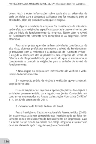 PRÁTICAS CONTÁBEIS APLICADAS ÀS PME, ME, EPP e Entidades Sem Fins Lucrativos
136
beiros, etc.) e obter informações sobre quais são as exigências de
cada um deles para a concessão da licença que for necessária para as
atividades, além da documentação que é exigida.
Se alguma atividade da empresa for considerada de alto risco,
serão efetuadas exigências específicas para cada caso e vistorias pré-
vias ao início de funcionamento da empresa. Nesse caso, o Alvará
de Funcionamento somente será concedido se as exigências forem
atendidas.
Para as empresas que não tenham atividades consideradas de
alto risco, algumas prefeituras concedem o Alvará de Funcionamen-
to Provisório com a realização e a aprovação da “Consulta Prévia”.
É exigida a assinatura dos responsáveis pela empresa do Termo de
Ciência e de Responsabilidade, por meio do qual o empresário se
compromete a cumprir as exigências para a emissão do Alvará de
Funcionamento.
• Não alugue ou adquira um imóvel antes de verificar a viabi-
lidade do funcionamento.
2 - Aprovação prévia de órgãos e entidades governamentais,
quando for o caso.
Os atos empresariais sujeitos à aprovação prévia dos órgãos e
entidades governamentais, para registro nas Juntas Comerciais, en-
contram-se enumerados no Anexo da Instrução Normativa DNRC n°
114, de 30 de setembro de 2011.
3 - Secretaria da Receita Federal do Brasil
Faça a inscrição no Cadastro Nacional de Pessoa Jurídica (CNPJ).
Em quase todas as juntas comerciais essa inscrição pode ser feita jun-
tamente com o arquivamento do Requerimento de Empresário. Caso
o sistema da sua cidade ou estado não esteja integrado, essa inscrição
deve ser efetuada após o registro na Junta Comercial.
 