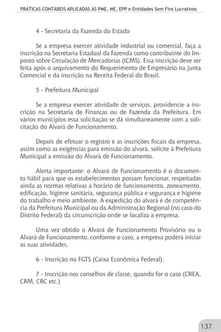 PRÁTICAS CONTÁBEIS APLICADAS ÀS PME, ME, EPP e Entidades Sem Fins Lucrativos
137
4 - Secretaria da Fazenda do Estado
Se a empresa exercer atividade industrial ou comercial, faça a
inscrição na Secretaria Estadual da Fazenda como contribuinte do Im-
posto sobre Circulação de Mercadorias (ICMS). Essa inscrição deve ser
feita após o arquivamento do Requerimento de Empresário na Junta
Comercial e da inscrição na Receita Federal do Brasil.
5 - Prefeitura Municipal
Se a empresa exercer atividade de serviços, providencie a ins-
crição na Secretaria de Finanças ou de Fazenda da Prefeitura. Em
vários municípios essa solicitação se dá simultaneamente com a soli-
citação do Alvará de Funcionamento.
Depois de efetuar o registro e as inscrições fiscais da empresa,
assim como as exigências para emissão do alvará, solicite à Prefeitura
Municipal a emissão do Alvará de Funcionamento.
Alerta importante: o Alvará de Funcionamento é o documen-
to hábil para que os estabelecimentos possam funcionar, respeitadas
ainda as normas relativas a horário de funcionamento, zoneamento,
edificação, higiene sanitária, segurança pública e segurança e higiene
do trabalho e meio ambiente. A expedição do alvará é de competên-
cia da Prefeitura Municipal ou da Administração Regional (no caso do
Distrito Federal) da circunscrição onde se localiza a empresa.
Uma vez obtido o Alvará de Funcionamento Provisório ou o
Alvará de Funcionamento, conforme o caso, a empresa poderá iniciar
as suas atividades.
6 - Inscrição no FGTS (Caixa Econômica Federal).
7 - Inscrição nos conselhos de classe, quando for o caso (CREA,
CRM, CRC etc.)
 