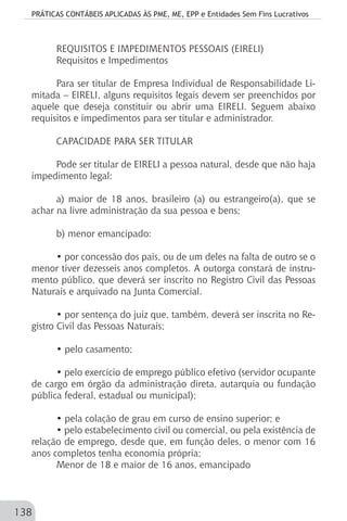 PRÁTICAS CONTÁBEIS APLICADAS ÀS PME, ME, EPP e Entidades Sem Fins Lucrativos
138
REQUISITOS E IMPEDIMENTOS PESSOAIS (EIRELI)
Requisitos e Impedimentos
Para ser titular de Empresa Individual de Responsabilidade Li-
mitada – EIRELI, alguns requisitos legais devem ser preenchidos por
aquele que deseja constituir ou abrir uma EIRELI. Seguem abaixo
requisitos e impedimentos para ser titular e administrador.
CAPACIDADE PARA SER TITULAR
Pode ser titular de EIRELI a pessoa natural, desde que não haja
impedimento legal:
a) maior de 18 anos, brasileiro (a) ou estrangeiro(a), que se
achar na livre administração da sua pessoa e bens;
b) menor emancipado:
• por concessão dos pais, ou de um deles na falta de outro se o
menor tiver dezesseis anos completos. A outorga constará de instru-
mento público, que deverá ser inscrito no Registro Civil das Pessoas
Naturais e arquivado na Junta Comercial.
• por sentença do juiz que, também, deverá ser inscrita no Re-
gistro Civil das Pessoas Naturais;
• pelo casamento;
• pelo exercício de emprego público efetivo (servidor ocupante
de cargo em órgão da administração direta, autarquia ou fundação
pública federal, estadual ou municipal);
• pela colação de grau em curso de ensino superior; e
• pelo estabelecimento civil ou comercial, ou pela existência de
relação de emprego, desde que, em função deles, o menor com 16
anos completos tenha economia própria;
Menor de 18 e maior de 16 anos, emancipado
 
