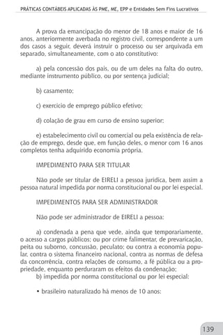 PRÁTICAS CONTÁBEIS APLICADAS ÀS PME, ME, EPP e Entidades Sem Fins Lucrativos
139
A prova da emancipação do menor de 18 anos e maior de 16
anos, anteriormente averbada no registro civil, correspondente a um
dos casos a seguir, deverá instruir o processo ou ser arquivada em
separado, simultaneamente, com o ato constitutivo:
a) pela concessão dos pais, ou de um deles na falta do outro,
mediante instrumento público, ou por sentença judicial;
b) casamento;
c) exercício de emprego público efetivo;
d) colação de grau em curso de ensino superior;
e) estabelecimento civil ou comercial ou pela existência de rela-
ção de emprego, desde que, em função deles, o menor com 16 anos
completos tenha adquirido economia própria.
IMPEDIMENTO PARA SER TITULAR
Não pode ser titular de EIRELI a pessoa jurídica, bem assim a
pessoa natural impedida por norma constitucional ou por lei especial.
IMPEDIMENTOS PARA SER ADMINISTRADOR
Não pode ser administrador de EIRELI a pessoa:
a) condenada a pena que vede, ainda que temporariamente,
o acesso a cargos públicos; ou por crime falimentar, de prevaricação,
peita ou suborno, concussão, peculato; ou contra a economia popu-
lar, contra o sistema financeiro nacional, contra as normas de defesa
da concorrência, contra relações de consumo, a fé pública ou a pro-
priedade, enquanto perduraram os efeitos da condenação;
b) impedida por norma constitucional ou por lei especial:
• brasileiro naturalizado há menos de 10 anos:
 