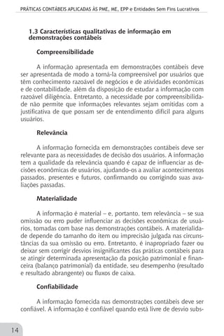 PRÁTICAS CONTÁBEIS APLICADAS ÀS PME, ME, EPP e Entidades Sem Fins Lucrativos
14
1.3 Características qualitativas de informação em
demonstrações contábeis
Compreensibilidade
A informação apresentada em demonstrações contábeis deve
ser apresentada de modo a torná-la compreensível por usuários que
têm conhecimento razoável de negócios e de atividades econômicas
e de contabilidade, além da disposição de estudar a informação com
razoável diligência. Entretanto, a necessidade por compreensibilida-
de não permite que informações relevantes sejam omitidas com a
justificativa de que possam ser de entendimento difícil para alguns
usuários.
Relevância
A informação fornecida em demonstrações contábeis deve ser
relevante para as necessidades de decisão dos usuários. A informação
tem a qualidade da relevância quando é capaz de influenciar as de-
cisões econômicas de usuários, ajudando-os a avaliar acontecimentos
passados, presentes e futuros, confirmando ou corrigindo suas ava-
liações passadas.
Materialidade
A informação é material – e, portanto, tem relevância – se sua
omissão ou erro puder influenciar as decisões econômicas de usuá-
rios, tomadas com base nas demonstrações contábeis. A materialida-
de depende do tamanho do item ou imprecisão julgada nas circuns-
tâncias da sua omissão ou erro. Entretanto, é inapropriado fazer ou
deixar sem corrigir desvios insignificantes das práticas contábeis para
se atingir determinada apresentação da posição patrimonial e finan-
ceira (balanço patrimonial) da entidade, seu desempenho (resultado
e resultado abrangente) ou fluxos de caixa.
Confiabilidade
A informação fornecida nas demonstrações contábeis deve ser
confiável. A informação é confiável quando está livre de desvio subs-
 