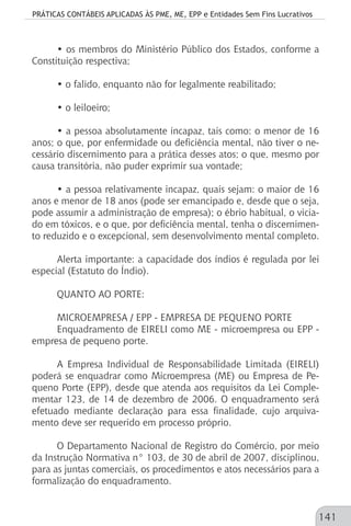 PRÁTICAS CONTÁBEIS APLICADAS ÀS PME, ME, EPP e Entidades Sem Fins Lucrativos
141
• os membros do Ministério Público dos Estados, conforme a
Constituição respectiva;
• o falido, enquanto não for legalmente reabilitado;
• o leiloeiro;
• a pessoa absolutamente incapaz, tais como: o menor de 16
anos; o que, por enfermidade ou deficiência mental, não tiver o ne-
cessário discernimento para a prática desses atos; o que, mesmo por
causa transitória, não puder exprimir sua vontade;
• a pessoa relativamente incapaz, quais sejam: o maior de 16
anos e menor de 18 anos (pode ser emancipado e, desde que o seja,
pode assumir a administração de empresa); o ébrio habitual, o vicia-
do em tóxicos, e o que, por deficiência mental, tenha o discernimen-
to reduzido e o excepcional, sem desenvolvimento mental completo.
Alerta importante: a capacidade dos índios é regulada por lei
especial (Estatuto do Índio).
QUANTO AO PORTE:
MICROEMPRESA / EPP - EMPRESA DE PEQUENO PORTE
Enquadramento de EIRELI como ME - microempresa ou EPP -
empresa de pequeno porte.
A Empresa Individual de Responsabilidade Limitada (EIRELI)
poderá se enquadrar como Microempresa (ME) ou Empresa de Pe-
queno Porte (EPP), desde que atenda aos requisitos da Lei Comple-
mentar 123, de 14 de dezembro de 2006. O enquadramento será
efetuado mediante declaração para essa finalidade, cujo arquiva-
mento deve ser requerido em processo próprio.
O Departamento Nacional de Registro do Comércio, por meio
da Instrução Normativa n° 103, de 30 de abril de 2007, disciplinou,
para as juntas comerciais, os procedimentos e atos necessários para a
formalização do enquadramento.
 