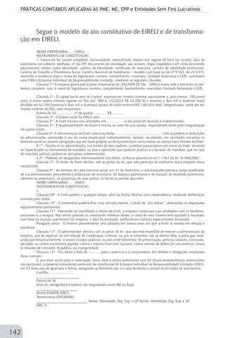 PRÁTICAS CONTÁBEIS APLICADAS ÀS PME, ME, EPP e Entidades Sem Fins Lucrativos
142
Segue o modelo do ato constitutivo de EIRELI e de transforma-
ção em EIRELI.
NOME EMPRESARIAL ... - EIRELI
INSTRUMENTO DE CONSTITUIÇÃO
1 -Fulano de Tal, (nome completo), nacionalidade, naturalidade, estado civil, regime de bens (se casado), data de
nascimento (se solteiro), profissão, nº do CPF, documento de identidade, seu número, órgão expedidor e UF onde foi emitida
(documentos válidos como identidade: carteira de identidade, certificado de reservista, carteira de identidade profissional,
Carteira de Trabalho e Previdência Social, Carteira Nacional de Habilitação – modelo com base na Lei nº 9.503, de 23.9.97),
domicílio e residência (tipo e nome do logradouro, número, bairro/distrito, município, Unidade Federativa e CEP), constituem
uma EIRELI (Empresa Individual de Responsabilidade Limitada), mediante as seguintes cláusulas:
Cláusula 1ª: A empresa girará sob o nome empresarial de: (FULANO DE TAL – EIRELI) e terá sede e domicílio na (en-
dereço completo: tipo, e nome do logradouro, número, complemento, bairro/distrito, município, Unidade Federativa e CEP).
Cláusula 2ª : O capital social será de (capital, expresso em moeda corrente, equivalente a, pelo menos, 100 (cem)
vezes o maior salário mínimo vigente no País (art. 980-A, CC/2002) R$ 62.200,00 ( sessenta e dois mil e duzentos reais)
dividido em 62.200 (sessenta e duas mil e duzentas) quotas de valor nominal R$ 1,00 (Um real), integralizadas, neste ato em
moeda corrente do País, pelo empresário:
Fulano de Tal ................. nº de quotas ............. R$ ...........
Cláusula 3ª : O objeto social da EIRELI será ....................................................
Cláusula 4ª : A Eireli iniciará suas atividades em ................. e seu prazo de duração é indeterminado.
Cláusula 5ª : A responsabilidade do titular é restrita ao valor de suas quotas, respondendo ainda pela integralização
do capital social.
Cláusula 6ª: A administração da Eireli caberá ao titular................................................. com os poderes e atribuições
de administrador, autorizado o uso do nome empresarial individualmente, vedado, no entanto, em atividades estranhas ao
interesse social ou assumir obrigações seja em favor próprio ou de terceiros bem como onerar ou alienar bens imóveis da Eireli.
§ 1º - Faculta-se ao administrador, nos limites de seus poderes, constituir procuradores em nome da Eireli, devendo
ser especificado no instrumento de mandato, os atos e operações que poderão praticar e a duração do mandato, que no caso
de mandato judicial, poderá ser por prazo indeterminado.
§ 2º - Poderão ser designados administradores não titular, na forma prevista no art.º 1.061 da lei 10.406/2002.
Cláusula 7ª.: O titular da Eireli declara, sob as penas da lei, que não participa de nenhuma outra empresa dessa
modalidade.
Cláusula 8ª : Ao término de cada exercício social, em 31 de dezembro, o administrador prestará contas justificadas
de sua administração, procedendo à elaboração do inventário, do balanço patrimonial e do balanço de resultado econômico,
cabendo ao empresário, na proporção de suas quotas, os lucros ou perdas apurados.
NOME EMPRESARIAL ... - EIRELI
INSTRUMENTO DE CONSTITUIÇÃO
2
Cláusula 09ª : A Eireli poderá a qualquer tempo, abrir ou fechar filial ou outra dependência, mediante deliberação
assinada pelo titular.
Cláusula 10ª : O empresário poderá fixar uma retirada mensal, a título de “pro labore”, observadas as disposições
regulamentares pertinentes.
Cláusula 11ª : Falecendo ou interditado o titular da Eireli, a empresa continuará suas atividades com os herdeiros,
sucessores e o incapaz. Não sendo possível ou inexistindo interesse destes, o valor de seus haveres será apurado e liquidado
com base na situação patrimonial da empresa, à data da resolução, verificada em balanço especialmente levantado.
Parágrafo único - O mesmo procedimento será adotado em outros casos em que a Eireli se resolva em relação a
seu titular.
Cláusula 12ª : O administrador declara, sob as penas da lei, que não está impedido de exercer a administração da
empresa, por lei especial, ou em virtude de condenação criminal, ou por se encontrar sob os efeitos dela, a pena que vede,
ainda que temporariamente, o acesso a cargos públicos; ou por crime falimentar, de prevaricação, peita ou suborno, concussão,
peculato, ou contra a economia popular, contra o sistema financeiro nacional, contra normas de defesa da concorrência, contra
as relações de consumo, fé pública, ou a propriedade.
Cláusula 13ª : Fica eleito o foro de ............ para o exercício e o cumprimento dos direitos e obrigações resultantes
deste contrato.
E, por estar assim justo e contratado, lavra, data e assina juntamente com 02 (duas) testemunhas(as testemunhas
são opcionais), o presente instrumento particular de constituição de Empresa Individual de Responsabilidade Limitada, EIRELI,
em 03 (três) vias de igual teor e forma, obrigando-se fielmente por si e seus herdeiros a cumpri-lo em todos os seus termos.
Curitiba..........................
_________________________
Fulano de Tal
Visto do advogado(se empresa não enquadrada como Me ou Epp):
________________________
Nome (OAB/PR 0987)
Testemunhas:(OPCIONAL)
______________________________ Nome, Identidade, Org. Exp. e UF Nome, Identidade, Org. Exp. e UF
OBS: A
 
