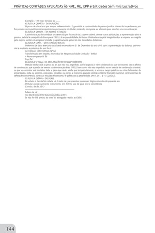 PRÁTICAS CONTÁBEIS APLICADAS ÀS PME, ME, EPP e Entidades Sem Fins Lucrativos
144
Exemplo: 7119-7/03 Serviços de .......
CLÁUSULA QUARTA – DA DURAÇÃO
O prazo de duração é por tempo indeterminado. É garantida a continuidade da pessoa jurídica diante do impedimento por
força maior ou impedimento temporário ou permanente do titular, podendo a empresa ser alterada para atender uma nova situação.
CLÁUSULA QUINTA – DA ADMIN ISTRAÇÃO
A administração da sociedade será exercida por fulano de tal, a quem caberá, dentre outras atribuições, a representação ativa e
passiva, judicial e extrajudicial da empresa EIRELI. A responsabilidade do titular é limitada ao capital integralizado e a empresa será regida
pelo regime jurídico da empresa limitada e supletivamente pelas leis das Sociedades Anônimas.
CLÁUSULA SEXTA – DO EXERCÍCIO SOCIAL
O término de cada exercício social será encerrado em 31 de Dezembro do ano civil, com a apresentação do balanço patrimo-
nial e resultado econômico do ano fiscal.
ALTERAÇÃO CONTRATUAL Nº tal
Transformação em Empresa Individual de Responsabilidade Limitada – EIRELI
4 Nome empresarial Tal
Cnpj Tal
CLÁUSULA SÉTIMA - DA DECLARAÇÃO DE DESIMPEDIMENTO
O titular declara sob as penas da lei, que não está impedido, por lei especial, e nem condenado ou que se encontra sob os efeitos
de condenação, que o proíba de exercer a administração desta EIRELI, bem como não esta impedido, ou em virtude de condenação criminal,
ou por se encontrar sob os efeitos dela, a pena que vede, ainda que temporariamente, o acesso a cargos públicos ou crime falimentar, de
prevaricação, peita ou suborno, concussão, peculato, ou contra a economia popular, contra o sistema financeiro nacional, contra normas de
defesa de concorrência, contra as relações de consumo, fé pública ou a propriedade. (Art 1.011, § 1º, CC/2002).
CLÁUSULA OITAVA – DO FORO
Fica eleito o foro tal da cidade tal, Estado tal, para resolver quaisquer litígios oriundos do presente ato.
O titular assina o presente instrumento, em 3 (três) vias de igual teor e consistência.
Curitiba, de de 2012
--------------------------------------------------------------------
Fulano de tal
Ato 002 Evento 046 Natureza Jurídica 230-5
Se não for ME precisa do visto do advogado e todas as CNDS
 