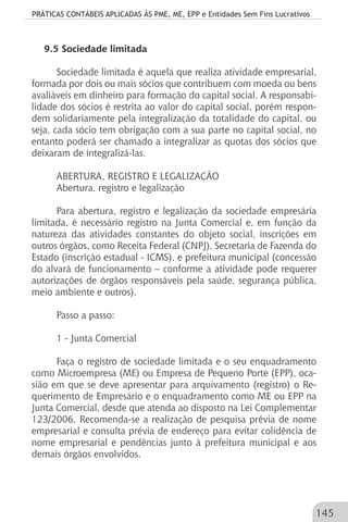 PRÁTICAS CONTÁBEIS APLICADAS ÀS PME, ME, EPP e Entidades Sem Fins Lucrativos
145
9.5 Sociedade limitada
Sociedade limitada é aquela que realiza atividade empresarial,
formada por dois ou mais sócios que contribuem com moeda ou bens
avaliáveis em dinheiro para formação do capital social. A responsabi-
lidade dos sócios é restrita ao valor do capital social, porém respon-
dem solidariamente pela integralização da totalidade do capital, ou
seja, cada sócio tem obrigação com a sua parte no capital social, no
entanto poderá ser chamado a integralizar as quotas dos sócios que
deixaram de integralizá-las.
ABERTURA, REGISTRO E LEGALIZAÇÃO
Abertura, registro e legalização
Para abertura, registro e legalização da sociedade empresária
limitada, é necessário registro na Junta Comercial e, em função da
natureza das atividades constantes do objeto social, inscrições em
outros órgãos, como Receita Federal (CNPJ), Secretaria de Fazenda do
Estado (inscrição estadual - ICMS), e prefeitura municipal (concessão
do alvará de funcionamento – conforme a atividade pode requerer
autorizações de órgãos responsáveis pela saúde, segurança pública,
meio ambiente e outros).
Passo a passo:
1 - Junta Comercial
Faça o registro de sociedade limitada e o seu enquadramento
como Microempresa (ME) ou Empresa de Pequeno Porte (EPP), oca-
sião em que se deve apresentar para arquivamento (registro) o Re-
querimento de Empresário e o enquadramento como ME ou EPP na
Junta Comercial, desde que atenda ao disposto na Lei Complementar
123/2006. Recomenda-se a realização de pesquisa prévia de nome
empresarial e consulta prévia de endereço para evitar colidência de
nome empresarial e pendências junto à prefeitura municipal e aos
demais órgãos envolvidos.
 