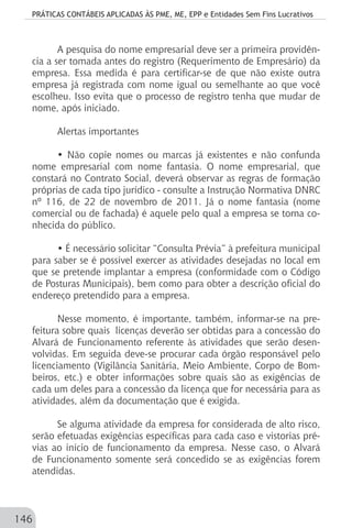 PRÁTICAS CONTÁBEIS APLICADAS ÀS PME, ME, EPP e Entidades Sem Fins Lucrativos
146
A pesquisa do nome empresarial deve ser a primeira providên-
cia a ser tomada antes do registro (Requerimento de Empresário) da
empresa. Essa medida é para certificar-se de que não existe outra
empresa já registrada com nome igual ou semelhante ao que você
escolheu. Isso evita que o processo de registro tenha que mudar de
nome, após iniciado.
Alertas importantes
• Não copie nomes ou marcas já existentes e não confunda
nome empresarial com nome fantasia. O nome empresarial, que
constará no Contrato Social, deverá observar as regras de formação
próprias de cada tipo jurídico - consulte a Instrução Normativa DNRC
nº 116, de 22 de novembro de 2011. Já o nome fantasia (nome
comercial ou de fachada) é aquele pelo qual a empresa se torna co-
nhecida do público.
• É necessário solicitar “Consulta Prévia” à prefeitura municipal
para saber se é possível exercer as atividades desejadas no local em
que se pretende implantar a empresa (conformidade com o Código
de Posturas Municipais), bem como para obter a descrição oficial do
endereço pretendido para a empresa.
Nesse momento, é importante, também, informar-se na pre-
feitura sobre quais licenças deverão ser obtidas para a concessão do
Alvará de Funcionamento referente às atividades que serão desen-
volvidas. Em seguida deve-se procurar cada órgão responsável pelo
licenciamento (Vigilância Sanitária, Meio Ambiente, Corpo de Bom-
beiros, etc.) e obter informações sobre quais são as exigências de
cada um deles para a concessão da licença que for necessária para as
atividades, além da documentação que é exigida.
Se alguma atividade da empresa for considerada de alto risco,
serão efetuadas exigências específicas para cada caso e vistorias pré-
vias ao início de funcionamento da empresa. Nesse caso, o Alvará
de Funcionamento somente será concedido se as exigências forem
atendidas.
 