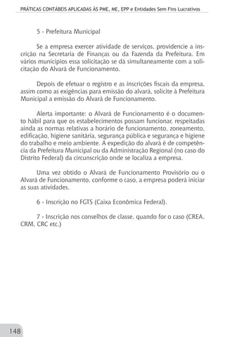 PRÁTICAS CONTÁBEIS APLICADAS ÀS PME, ME, EPP e Entidades Sem Fins Lucrativos
148
5 - Prefeitura Municipal
Se a empresa exercer atividade de serviços, providencie a ins-
crição na Secretaria de Finanças ou da Fazenda da Prefeitura. Em
vários municípios essa solicitação se dá simultaneamente com a soli-
citação do Alvará de Funcionamento.
Depois de efetuar o registro e as inscrições fiscais da empresa,
assim como as exigências para emissão do alvará, solicite à Prefeitura
Municipal a emissão do Alvará de Funcionamento.
Alerta importante: o Alvará de Funcionamento é o documen-
to hábil para que os estabelecimentos possam funcionar, respeitadas
ainda as normas relativas a horário de funcionamento, zoneamento,
edificação, higiene sanitária, segurança pública e segurança e higiene
do trabalho e meio ambiente. A expedição do alvará é de competên-
cia da Prefeitura Municipal ou da Administração Regional (no caso do
Distrito Federal) da circunscrição onde se localiza a empresa.
Uma vez obtido o Alvará de Funcionamento Provisório ou o
Alvará de Funcionamento, conforme o caso, a empresa poderá iniciar
as suas atividades.
6 - Inscrição no FGTS (Caixa Econômica Federal).
7 - Inscrição nos conselhos de classe, quando for o caso (CREA,
CRM, CRC etc.)
 