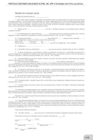 PRÁTICAS CONTÁBEIS APLICADAS ÀS PME, ME, EPP e Entidades Sem Fins Lucrativos
149
Modelo de contrato social;
CONTRATO DE CONSTITUIÇÃO DE: _____________________
1. Fulano de Tal, (nome completo), nacionalidade, naturalidade, estado civil, regime de bens (se casado), data de nascimento
(se solteiro), profissão, nº do CPF, documento de identidade, seu número, órgão expedidor e UF onde foi emitida (documentos válidos
como identidade: carteira de identidade, certificado de reservista, carteira de identidade profissional, Carteira de Trabalho e Previdência
Social, Carteira Nacional de Habilitação – modelo com base na Lei nº 9.503, de 23.9.97), domicílio e residência (tipo e nome do logra-
douro, número, bairro/distrito, município, Unidade Federativa e CEP) e
2. Beltrano de Tal .................................................. (art. 997, l, CC/2002) constituem uma sociedade limitada, mediante
as seguintes cláusulas:
1ª A sociedade girará sob o nome empresarial ................... e terá sede e domicílio na (endereço completo: tipo, e nome do
logradouro, número, complemento, bairro/distrito, município, Unidade Federativa e CEP). (art. 997, II, CC/2002)
2ª O capital social será R$ ............. (............................. reais) dividido em .............. quotas de valor nominal R$ ..............
(................ reais), integralizadas, neste ato em moeda corrente do País, pelos sócios:
Fulano de Tal .................nº de quotas............. R$....................
Beltrano de Tal............... nº de quotas............. R$.....................(art. 997, III, CC/2002) (art. 1.055, CC/2002)
3ª O objeto será ....................................................
4ª A sociedade iniciará suas atividades em ...................... e seu prazo de duração é indeterminado. (art. 997, II, CC/2002)
5ª As quotas são indivisíveis e não poderão ser cedidas ou transferidas a terceiros sem o consentimento do outro sócio, a
quem fica assegurado, em igualdade de condições e preço direito de preferência para a sua aquisição se postas à venda, formalizando, se
realizada a cessão delas, a alteração contratual pertinente. (art. 1.056, art. 1.057, CC/2002)
6ª A responsabilidade de cada sócio é restrita ao valor de suas quotas, mas todos respondem solidariamente pela integrali-
zação do capital social. (art. 1.052, CC/2002)
7ª À administração da sociedade caberá ................................................. com os poderes e atribuições de............................
............... autorizado o uso do nome empresarial, vedado, no entanto, em atividades estranhas ao interesse social ou assumir obrigações
seja em favor de qualquer dos quotistas ou de terceiros, bem como onerar ou alienar bens imóveis da sociedade, sem autorização do outro
sócio. (artigos 997, Vl; 1.013. 1.015, 1064, CC/2002)
8ª Ao término de cada exercício social, em 31 de dezembro, o administrador prestará contas justificadas da sua adminis-
tração, procedendo à elaboração do inventário, do balanço patrimonial e do balanço de resultado econômico, cabendo aos sócios, na
proporção de suas quotas, os lucros ou perdas apurados. (art. 1.065, CC/2002)
9ª Nos quatro meses seguintes ao término do exercício social, os sócios deliberarão sobre as contas e designarão administra-
dor(es) quando for o caso. (arts. 1.071 e 1.072, § 2o e art. 1.078, CC/2002)
10ª A sociedade poderá, a qualquer tempo, abrir ou fechar filial ou outra dependência, mediante alteração contratual assi-
nada por todos os sócios.
11ª Os sócios poderão, de comum acordo, fixar uma retirada mensal, a título de “pro labore”, observadas as disposições
regulamentares pertinentes.
12ª Falecendo ou interditado qualquer sócio, a sociedade continuará suas atividades com os herdeiros, sucessores e o incapaz.
Não sendo possível ou inexistindo interesse destes ou do(s) sócio(s) remanescente(s), o valor de seus haveres será apurado e liquidado com
base na situação patrimonial da sociedade, à data da resolução, verificada em balanço especialmente levantado.
Parágrafo único - O mesmo procedimento será adotado em outros casos em que a sociedade se resolva em relação a seu sócio.
(art. 1.028 e art. 1.031, CC/2002)
13ª O(os) administrador(es) declara(m), sob as penas da lei, que não está(ão) impedido (os) de exercer a administração da
sociedade, por lei especial, ou em virtude de condenação criminal, ou por se encontrar(em) sob os efeitos dela, a pena que vede, ainda
que temporariamente, o acesso a cargos públicos; ou por crime falimentar, de prevaricação, peita ou suborno, concussão, peculato, ou
contra a economia popular, contra o sistema financeiro nacional, contra normas de defesa da concorrência, contra as relações de consumo,
fé pública ou a propriedade. (art. 1.011, § 1º, CC/2002)
Inserir cláusulas facultativas desejadas.
14ª Fica eleito o foro de ............ para o exercício e o cumprimento dos direitos e obrigações resultantes deste contrato.
E por estarem assim justos e contratados assinam o presente instrumento em _______ vias.
_____________, ___ de ___________de 20__
Local e data
aa) _________________________ aa) ______________________
Fulano de Tal Beltrano de Tal
Visto: ______________ (OAB/PR 0000)
Nome
 