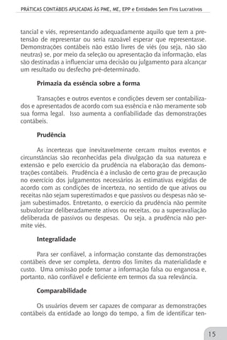 PRÁTICAS CONTÁBEIS APLICADAS ÀS PME, ME, EPP e Entidades Sem Fins Lucrativos
15
tancial e viés, representando adequadamente aquilo que tem a pre-
tensão de representar ou seria razoável esperar que representasse.
Demonstrações contábeis não estão livres de viés (ou seja, não são
neutras) se, por meio da seleção ou apresentação da informação, elas
são destinadas a influenciar uma decisão ou julgamento para alcançar
um resultado ou desfecho pré-determinado.
Primazia da essência sobre a forma
Transações e outros eventos e condições devem ser contabiliza-
dos e apresentados de acordo com sua essência e não meramente sob
sua forma legal. Isso aumenta a confiabilidade das demonstrações
contábeis.
Prudência
As incertezas que inevitavelmente cercam muitos eventos e
circunstâncias são reconhecidas pela divulgação da sua natureza e
extensão e pelo exercício da prudência na elaboração das demons-
trações contábeis. Prudência é a inclusão de certo grau de precaução
no exercício dos julgamentos necessários às estimativas exigidas de
acordo com as condições de incerteza, no sentido de que ativos ou
receitas não sejam superestimados e que passivos ou despesas não se-
jam subestimados. Entretanto, o exercício da prudência não permite
subvalorizar deliberadamente ativos ou receitas, ou a superavaliação
deliberada de passivos ou despesas. Ou seja, a prudência não per-
mite viés.
Integralidade
Para ser confiável, a informação constante das demonstrações
contábeis deve ser completa, dentro dos limites da materialidade e
custo. Uma omissão pode tornar a informação falsa ou enganosa e,
portanto, não confiável e deficiente em termos da sua relevância.
Comparabilidade
Os usuários devem ser capazes de comparar as demonstrações
contábeis da entidade ao longo do tempo, a fim de identificar ten-
 