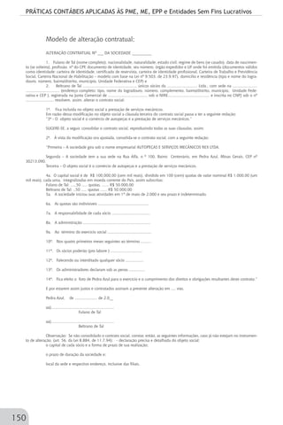 PRÁTICAS CONTÁBEIS APLICADAS ÀS PME, ME, EPP e Entidades Sem Fins Lucrativos
150
Modelo de alteração contratual;
ALTERAÇÃO CONTRATUAL Nº ___ DA SOCIEDADE __________
1. Fulano de Tal (nome completo), nacionalidade, naturalidade, estado civil, regime de bens (se casado), data de nascimen-
to (se solteiro), profissão, nº do CPF, documento de identidade, seu número, órgão expedidor e UF onde foi emitida (documentos válidos
como identidade: carteira de identidade, certificado de reservista, carteira de identidade profissional, Carteira de Trabalho e Previdência
Social, Carteira Nacional de Habilitação – modelo com base na Lei nº 9.503, de 23.9.97), domicílio e residência (tipo e nome do logra-
douro, número, bairro/distrito, município, Unidade Federativa e CEP) e
2. Beltrano de Tal ..............................................., únicos sócios da ........................... Ltda., com sede na ......................
.............................. (endereço completo: tipo, nome do logradouro, número, complemento, bairro/distrito, município, Unidade Fede-
rativa e CEP ), registrada na Junta Comercial de .................................., sob o NIRE..................................... e inscrita no CNPJ sob o nº
......................... resolvem, assim, alterar o contrato social:
1ª. Fica incluída no objeto social a prestação de serviços mecânicos.
Em razão dessa modificação no objeto social a cláusula terceira do contrato social passa a ter a seguinte redação:
“3ª - O objeto social é o comércio de autopeças e a prestação de serviços mecânicos.”
SUGERE-SE, a seguir, consolidar o contrato social, reproduzindo todas as suas cláusulas, assim;
2ª. À vista da modificação ora ajustada, consolida-se o contrato social, com a seguinte redação:
“Primeira – A sociedade gira sob o nome empresarial AUTOPEÇAS E SERVIÇOS MECÂNICOS REX LTDA.
Segunda – A sociedade tem a sua sede na Rua Alfa, n º 100, Bairro Centenário, em Pedra Azul, Minas Gerais, CEP nº
30213.090.
Terceira – O objeto social é o comércio de autopeças e a prestação de serviços mecânicos.
4a. O capital social é de R$ 100.000,00 (cem mil reais), dividido em 100 (cem) quotas de valor nominal R$ 1.000,00 (um
mil reais), cada uma, integralizadas em moeda corrente do País, assim subscritas:
Fulano de Tal: .....50 ..... quotas, ...... R$ 50.000,00
Beltrano de Tal: ..50 ..... quotas ...... R$ 50.000,00
5a. A sociedade iniciou suas atividades em 1º de maio de 2.000 e seu prazo é indeterminado.
6a. As quotas são indivisíveis .............................................
7a. A responsabilidade de cada sócio ..................................
8a. A administração ............................................................
9a. Ao término do exercício social .......................................
10ª. Nos quatro primeiros meses seguintes ao término .........
11ª. Os sócios poderão (pro labore ) ............................
12ª. Falecendo ou interditado qualquer sócio ................
13ª. Os administradores declaram sob as penas ..............
14ª. Fica eleito o foro de Pedra Azul para o exercício e o cumprimento dos direitos e obrigações resultantes deste contrato.”
E por estarem assim justos e contratados assinam a presente alteração em .... vias.
Pedra Azul, de .................... de 2.0__
aa)........................................................
Fulano de Tal
aa)........................................................
Beltrano de Tal
Observação: Se não consolidado o contrato social, constar, então, as seguintes informações, caso já não estejam no instrumen-
to de alteração, (art. 56, da Lei 8.884, de 11.7.94): - declaração precisa e detalhada do objeto social;
o capital de cada sócio e a forma de prazo de sua realização;
o prazo de duração da sociedade e;
local da sede e respectivo endereço, inclusive das filiais.
 