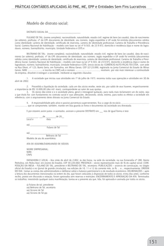 PRÁTICAS CONTÁBEIS APLICADAS ÀS PME, ME, EPP e Entidades Sem Fins Lucrativos
151
Modelo de distrato social;
DISTRATO SOCIAL DA ____________________________
FULANO DE TAL: (nome completo), nacionalidade, naturalidade, estado civil, regime de bens (se casado), data de nascimento
(se solteiro), profissão, nº do CPF, documento de identidade, seu número, órgão expedidor e UF onde foi emitida (documentos válidos
como identidade: carteira de identidade, certificado de reservista, carteira de identidade profissional, Carteira de Trabalho e Previdência
Social, Carteira Nacional de Habilitação – modelo com base na Lei nº 9.503, de 23.9.97), domicílio e residência (tipo e nome do logra-
douro, número, bairro/distrito, município, Unidade Federativa e CEP) e;
BELTRANO DE TAL: (nome completo), nacionalidade, naturalidade, estado civil, regime de bens (se casado), data de nasci-
mento (se solteiro), profissão, nº do CPF, documento de identidade, seu número, órgão expedidor e UF onde foi emitida (documentos
válidos como identidade: carteira de identidade, certificado de reservista, carteira de identidade profissional, Carteira de Trabalho e Previ-
dência Social, Carteira Nacional de Habilitação – modelo com base na Lei nº 9.503, de 23.9.97), domicílio e residência (tipo e nome do
logradouro, número, bairro/distrito, município, Unidade Federativa e CEP), únicos sócios da COMÉRCIO AUTO PEÇAS TEX LTDA, com sede
na Rua Otoni, nº 123, Bairro Serra, em Turmalina, em Minas Gerais, CEP 32123.090, registrada na Junta Comercial do Estado de Minas
Gerais, NIRE ....................., e inscrita no CNPJ sob o número ....................................., resolvem, por não mais interessar a continuidade
da empresa, dissolver e extinguir a sociedade, mediante as seguintes cláusulas:
1. A sociedade que iniciou suas atividades em 1º de julho de 1975, encerrou todas suas operações e atividades em 30 de
abril de 2002.
2. Procedida a liquidação da sociedade, cada um dos sócios recebe, neste ato, por saldo de seus haveres, respectivamente,
a importância de R$ 10.000,00 (dez mil reais), correspondente ao valor de suas quotas.
3. Os sócios dão entre si e à sociedade plena, geral e irrevogável quitação, para nada mais reclamarem um do outro, seja
a que título for, com fundamento no contrato social e suas alterações, declarando, ainda, extinta, para todos os efeitos a sociedade em
referência, com o arquivamento deste distrato na Junta Comercial do Estado.
4. A responsabilidade pelo ativo e passivo porventura supervenientes, fica a cargo do ex-sócio ...........................................
.................., que se compromete, também, manter em boa guarda os livros e documentos da sociedade ora distratada.
E por estarem assim justos e acertados, assinam o presente DISTRATO em ___ vias de igual forma e teor.
__________, ___de _________de 20__
Local e data
aa) _________________________________
Fulano de Tal
aa) _________________________________
Beltrano de Tal
Modelo de ata de assembleia;
ATA DE ASSEMBLÉIA/REUNIÃO DE SÓCIOS
NOME EMPRESARIAL:
NIRE:
CNPJ:
DATA/HORA E LOCAL - Aos vinte de abril de 2.002, às dez horas, na sede da sociedade, na rua Esmeralda nº 280, Bairro
Pedralina, em Pedra Azul, em (nome do Estado), CEP 30.220.060; PRESENÇA – sócios representando mais de ¾ do capital social; COM-
POSIÇÃO DA MESA – FULANO DE TAL, presidente e BELTRANO DE TAL, secretário; PUBLICAÇÕES – anúncio de convocação, no (órgão
oficial do Estado) e no (jornal de grande circulação), nas edições de 10, 11 e 12 do corrente mês, às fls ... e.., respectivamente; ORDEM
DO DIA - tomar as contas dos administradores e deliberar sobre o balanço patrimonial e o de resultado econômico; DELIBERAÇÕES – após
a leitura dos documentos mencionados na ordem do dia, que foram colocados à disposição de todos os sócios, trinta dias antes, conforme
recibo, postos em discussão e votação, foram aprovados sem reservas e restrições; ENCERRAMENTO E APROVAÇÃO DA ATA. Terminados
os trabalhos, inexistindo qualquer outra manifestação, lavrou-se a presente ata que, lida, foi aprovada e assinada por todos os sócios.
a) Fulano de tal, presidente
aa) Beltrano de Tal, secretário
aa) Sicrano de Tal
aa) Sicrano de Tal pp.
 
