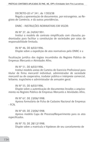 PRÁTICAS CONTÁBEIS APLICADAS ÀS PME, ME, EPP e Entidades Sem Fins Lucrativos
154
DECRETO-LEI nº 341, de 17/03/38
Regula a apresentação de documentos, por estrangeiros, ao Re-
gistro de Comércio, e dá outras providências.
DNRC - INSTRUÇÕES NORMATIVAS EM VIGOR:
IN Nº 37, de 24/04/1991.
Institui o modelo de contrato simplificado com cláusulas pa-
dronizadas para facilitar a constituição de sociedades por cotas de
responsabilidade limitada.
IN Nº 46, DE 6/03/1996.
Dispõe sobre a expedição de atos normativos pelo DNRC e a
fiscalização jurídica dos órgãos incumbidos do Registro Público de
Empresas Mercantis e Atividades Afins.
IN Nº 51, DE 6/03/1996.
Institui modelo anexo de Carteira de Exercício Profissional para
titular de firma mercantil individual, administrador de sociedade
mercantil ou de cooperativa, tradutor público e intérprete comercial,
leiloeiro, trapicheiro e administrador de armazém geral.
IN Nº 55, DE 6/03/1996.
Dispõe sobre a autenticação de documentos levados a arquiva-
mento no Registro Público de Empresas Mercantis e Atividades Afins.
IN Nº 67, DE 23/06/1998.
Aprova formulário de Ficha de Cadastro Nacional de Empresas
- FCN.
IN Nº 69, DE 23/06/1998.
Aprova modelo Capa de Processo/Requerimento para os atos
especificados.
IN Nº 70, DE 28/12/1998.
Dispõe sobre a matrícula e hipóteses de seu cancelamento de
 