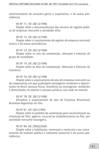 PRÁTICAS CONTÁBEIS APLICADAS ÀS PME, ME, EPP e Entidades Sem Fins Lucrativos
155
administradores de armazéns gerais e trapicheiros, e dá outras pro-
vidências.
IN Nº 71, DE 28/12/1998.
Dispõe sobre a desconcentração dos serviços de registro públi-
co de empresas mercantis e atividades afins.
IN Nº 72, DE 28/12/1998.
Dispõe sobre o cancelamento do registro de empresa mercantil
inativa e dá outras providências.
IN Nº 73, DE 28/12/1998.
Dispõe sobre os atos de constituição, alteração e extinção de
grupo de sociedades.
IN Nº 74, DE 28/12/1998.
Dispõe sobre os Atos de Constituição, Alteração e Extinção de
Consórcio.
IN Nº 76, DE 28/12/1998.
Dispõe sobre o arquivamento de atos de empresas mercantis ou
de cooperativas em que participem estrangeiros residentes e domici-
liados no Brasil, pessoas físicas, brasileiras ou estrangeiras, residentes
e domiciliadas no exterior e pessoas jurídicas com sede no exterior.
IN Nº 78, DE 28/12/1998.
Disciplina o arquivamento de atos de Empresas Binacionais
Brasileiro-Argentinas no País.
IN Nº 81, DE 5/01/1999.
Dispõe sobre os pedidos de autorização para nacionalização ou
instalação de filial, agência, sucursal ou estabelecimento no País, por
sociedade mercantil estrangeira.
IN Nº 84, DE 29/02/2000.
Dispõe sobre a habilitação, nomeação e matrícula e seu cance
lamento de tradutor público e intérprete comercial e dá outras pro-
vidências.
 