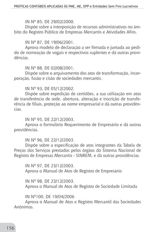 PRÁTICAS CONTÁBEIS APLICADAS ÀS PME, ME, EPP e Entidades Sem Fins Lucrativos
156
IN Nº 85, DE 29/02/2000.
Dispõe sobre a interposição de recursos administrativos no âm-
bito do Registro Público de Empresas Mercantis e Atividades Afins.
IN Nº 87, DE 19/06/2001.
Aprova modelo de declaração a ser firmada e juntada ao pedi-
do de nomeação de vogais e respectivos suplentes e dá outras provi-
dências.
IN Nº 88, DE 02/08/2001.
Dispõe sobre o arquivamento dos atos de transformação, incor-
poração, fusão e cisão de sociedades mercantis.
IN Nº 93, DE 05/12/2002.
Dispõe sobre expedição de certidões, a sua utilização em atos
de transferência de sede, abertura, alteração e inscrição de transfe-
rência de filiais, proteção ao nome empresarial e dá outras providên-
cias.
IN Nº 95, DE 22/12/2003.
Aprova o formulário Requerimento de Empresário e dá outras
providências.
IN Nº 96, DE 22/12/2003.
Dispõe sobre a especificação de atos integrantes da Tabela de
Preços dos Serviços prestados pelos órgãos do Sistema Nacional de
Registro de Empresas Mercantis - SINREM, e dá outras providências.
IN Nº 97, DE 23/12/2003.
Aprova o Manual de Atos de Registro de Empresário
IN Nº 98, DE 23/12/2003.
Aprova o Manual de Atos de Registro de Sociedade Limitada
IN Nº100, DE 19/04/2006
Aprova o Manual de Atos e Registro Mercantil das Sociedades
Anônimas.
 