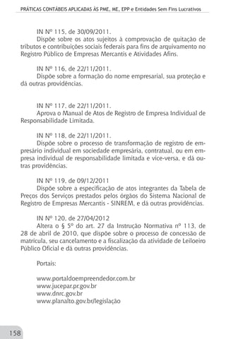 PRÁTICAS CONTÁBEIS APLICADAS ÀS PME, ME, EPP e Entidades Sem Fins Lucrativos
158
IN Nº 115, de 30/09/2011.
Dispõe sobre os atos sujeitos à comprovação de quitação de
tributos e contribuições sociais federais para fins de arquivamento no
Registro Público de Empresas Mercantis e Atividades Afins.
IN Nº 116, de 22/11/2011.
Dispõe sobre a formação do nome empresarial, sua proteção e
dá outras providências.
IN Nº 117, de 22/11/2011.
Aprova o Manual de Atos de Registro de Empresa Individual de
Responsabilidade Limitada.
IN Nº 118, de 22/11/2011.
Dispõe sobre o processo de transformação de registro de em-
presário individual em sociedade empresária, contratual, ou em em-
presa individual de responsabilidade limitada e vice-versa, e dá ou-
tras providências.
IN Nº 119, de 09/12/2011
Dispõe sobre a especificação de atos integrantes da Tabela de
Preços dos Serviços prestados pelos órgãos do Sistema Nacional de
Registro de Empresas Mercantis - SINREM, e dá outras providências.
IN Nº 120, de 27/04/2012
Altera o § 5º do art. 27 da Instrução Normativa nº 113, de
28 de abril de 2010, que dispõe sobre o processo de concessão de
matrícula, seu cancelamento e a fiscalização da atividade de Leiloeiro
Público Oficial e dá outras providências.
Portais:
www.portaldoempreendedor.com.br
www.jucepar.pr.gov.br
www.dnrc.gov.br
www.planalto.gov.br/legislação
 