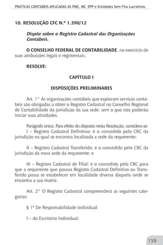 PRÁTICAS CONTÁBEIS APLICADAS ÀS PME, ME, EPP e Entidades Sem Fins Lucrativos
159
10. RESOLUÇÃO CFC N.º 1.390/12
Dispõe sobre o Registro Cadastral das Organizações
Contábeis.
O CONSELHO FEDERAL DE CONTABILIDADE, no exercício de
suas atribuições legais e regimentais,
RESOLVE:
CAPÍTULO I
DISPOSIÇÕES PRELIMINARES
Art. 1° As organizações contábeis que exploram serviços contá-
beis são obrigadas a obter o Registro Cadastral no Conselho Regional
de Contabilidade da jurisdição da sua sede, sem o que não poderão
iniciar suas atividades.
Parágrafo único. Para efeito do disposto nesta Resolução, considera-se:
I – Registro Cadastral Definitivo: é o concedido pelo CRC da
jurisdição na qual se encontra localizada a sede da requerente;
II – Registro Cadastral Transferido: é o concedido pelo CRC da
jurisdição da nova sede da requerente; e
III – Registro Cadastral de Filial: é o concedido pelo CRC para
que a requerente que possua Registro Cadastral Definitivo ou Trans-
ferido possa se estabelecer em localidade diversa daquela onde se
encontra a sua matriz.
Art. 2° O Registro Cadastral compreenderá as seguintes cate-
gorias:
§ 1º De Responsabilidade Individual:
I – do Escritório Individual;
 